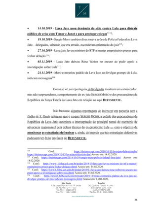 38
 14.10.2019 - Lava Jato usou denúncia do sítio contra Lula para distrair
público de crise com Temer e Janot e para proteger colegas”114
;
 19.10.2019 - Sergio Moro também direcionava ações da Polícia Federal na Lava
Jato – delegados, sabendo que era errado, esconderam orientação do juiz115
;
 27.10.2019 - Lava Jato levou ministro do STF a manter empreiteiros presos para
fechar delação116
;
 05.11.2019 - Lava Jato deixou Rosa Weber no escuro ao pedir apoio a
investigação sobre Lula117
;
 24.11.2019 - Moro contrariou padrão da Lava Jato ao divulgar grampo de Lula,
indicam mensagens118
Como se vê, as reportagens já divulgadas mostram um estarrecedor,
mas não surpreendente, comportamento do ex-juiz SERGIO MORO e dos procuradores da
República da Força Tarefa da Lava Jato em relação ao aqui DEFENDENTE.
Não bastasse, algumas reportagens do Intercept em parceria com a
Folha de S. Paulo reforçam que o ex-juiz SERGIO MORO, a pedido dos procuradores da
República da Lava Jato, autorizou a interceptação do principal ramal do escritório de
advocacia responsável pela defesa técnica do ex-presidente Lula — com o objetivo de
monitorar as estratégias defensivas e, ainda, de impedir que tais estratégias defensivas
pudessem ter êxito em favor do DEFENDENTE.
114
Conf.: https://theintercept.com/2019/10/13/lava-jato-lula-sitio-jbs/
https://theintercept.com/2019/10/13/lava-jato-lula-sitio-jbs/ Acesso em: 14.02.2020.
115
Conf.: https://theintercept.com/2019/10/19/sergio-moro-policia-federal-lava-jato/ Acesso em:
14.02.2020.
116
Conf.: https://www1.folha.uol.com.br/poder/2019/10/lava-jato-levou-ministro-do-stf-a-manter-
empreiteiros-presos-para-fechar-delacao.shtml Acesso em: 14.02.2020.
117
Conf.: https://www1.folha.uol.com.br/poder/2019/11/lava-jato-deixou-rosa-weber-no-escuro-ao-
pedir-apoio-a-investigacao-sobre-lula.shtml Acesso em: 14.02.2020.
118
Conf.: https://www1.folha.uol.com.br/poder/2019/11/moro-contrariou-padrao-da-lava-jato-ao-
divulgar-grampo-de-lula-indicam-mensagens.shtml Acesso em: 14.02.2020.
 