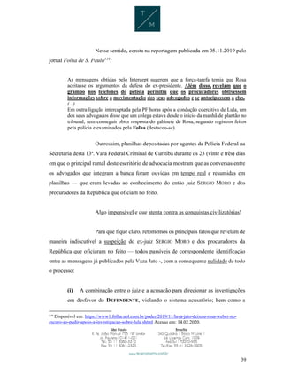 39
Nesse sentido, consta na reportagem publicada em 05.11.2019 pelo
jornal Folha de S. Paulo119
:
As mensagens obtidas pelo Intercept sugerem que a força-tarefa temia que Rosa
aceitasse os argumentos da defesa do ex-presidente. Além disso, revelam que o
grampo nos telefones do petista permitiu que os procuradores obtivessem
informações sobre a movimentação dos seus advogados e se antecipassem a eles.
(...)
Em outra ligação interceptada pela PF horas após a condução coercitiva de Lula, um
dos seus advogados disse que um colega estava desde o início da manhã de plantão no
tribunal, sem conseguir obter resposta do gabinete de Rosa, segundo registros feitos
pela polícia e examinados pela Folha (destacou-se).
Outrossim, planilhas depositadas por agentes da Polícia Federal na
Secretaria desta 13ª. Vara Federal Criminal de Curitiba durante os 23 (vinte e três) dias
em que o principal ramal deste escritório de advocacia mostram que as conversas entre
os advogados que integram a banca foram ouvidas em tempo real e resumidas em
planilhas — que eram levadas ao conhecimento do então juiz SERGIO MORO e dos
procuradores da República que oficiam no feito.
Algo impensável e que atenta contra as conquistas civilizatórias!
Para que fique claro, retomemos os principais fatos que revelam de
maneira indiscutível a suspeição do ex-juiz SERGIO MORO e dos procuradores da
República que oficiaram no feito — todos passíveis de correspondente identificação
entre as mensagens já publicados pela Vaza Jato -, com a consequente nulidade de todo
o processo:
(i) A combinação entre o juiz e a acusação para direcionar as investigações
em desfavor do DEFENDENTE, violando o sistema acusatório; bem como a
119
Disponível em: https://www1.folha.uol.com.br/poder/2019/11/lava-jato-deixou-rosa-weber-no-
escuro-ao-pedir-apoio-a-investigacao-sobre-lula.shtml Acesso em: 14.02.2020.
 