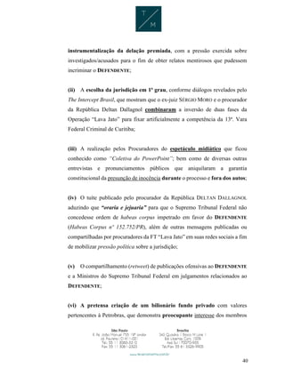 40
instrumentalização da delação premiada, com a pressão exercida sobre
investigados/acusados para o fim de obter relatos mentirosos que pudessem
incriminar o DEFENDENTE;
(ii) A escolha da jurisdição em 1ª grau, conforme diálogos revelados pelo
The Intercept Brasil, que mostram que o ex-juiz SÉRGIO MORO e o procurador
da República Deltan Dallagnol combinaram a inversão de duas fases da
Operação “Lava Jato” para fixar artificialmente a competência da 13ª. Vara
Federal Criminal de Curitiba;
(iii) A realização pelos Procuradores do espetáculo midiático que ficou
conhecido como “Coletiva do PowerPoint”; bem como de diversas outras
entrevistas e pronunciamentos públicos que aniquilaram a garantia
constitucional da presunção de inocência durante o processo e fora dos autos;
(iv) O tuíte publicado pelo procurador da República DELTAN DALLAGNOL
aduzindo que “oraria e jejuaria” para que o Supremo Tribunal Federal não
concedesse ordem de habeas corpus impetrado em favor do DEFENDENTE
(Habeas Corpus nº 152.752/PR), além de outras mensagens publicadas ou
compartilhadas por procuradores da FT “Lava Jato” em suas redes sociais a fim
de mobilizar pressão política sobre a jurisdição;
(v) O compartilhamento (retweet) de publicações ofensivas ao DEFENDENTE
e a Ministros do Supremo Tribunal Federal em julgamentos relacionados ao
DEFENDENTE;
(vi) A pretensa criação de um bilionário fundo privado com valores
pertencentes à Petrobras, que demonstra preocupante interesse dos membros
 