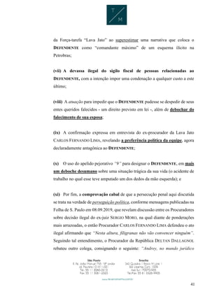 41
da Força-tarefa “Lava Jato” ao superestimar uma narrativa que coloca o
DEFENDENTE como “comandante máximo” de um esquema ilícito na
Petrobras;
(vii) A devassa ilegal do sigilo fiscal de pessoas relacionadas ao
DEFENDENTE, com a intenção impor uma condenação a qualquer custo a este
último;
(viii) A atuação para impedir que o DEFENDENTE pudesse se despedir de seus
entes queridos falecidos - um direito previsto em lei -, além de debochar do
falecimento de sua esposa;
(ix) A confirmação expressa em entrevista do ex-procurador da Lava Jato
CARLOS FERNANDO LIMA, revelando a preferência política da equipe, agora
declaradamente antagônica ao DEFENDENTE;
(x) O uso do apelido pejorativo “9” para designar o DEFENDENTE, em mais
um deboche desumano sobre uma situação trágica da sua vida (o acidente de
trabalho no qual esse teve amputado um dos dedos da mão esquerda); e
(xi) Por fim, a comprovação cabal de que a persecução penal aqui discutida
se trata na verdade de perseguição política, conforme mensagens publicadas na
Folha de S. Paulo em 08.09.2019, que revelam discussão entre os Procuradores
sobre decisão ilegal do ex-juiz SERGIO MORO, na qual diante de ponderações
mais arrazoadas, o então Procurador CARLOS FERNANDO LIMA defendeu o ato
ilegal afirmando que “Nesta altura, filigranas não vão convencer ninguém”.
Seguindo tal entendimento, o Procurador da República DELTAN DALLAGNOL
rebateu outro colega, consignando o seguinte: “Andrey, no mundo jurídico
 