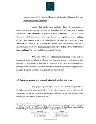 42
concordo com você, é relevante. Mas a questão jurídica é filigrana dentro do
contexto maior que é a política”.
Assim, fica ainda mais evidente, diante de mensagens já
divulgadas, que para os procuradores da República que oficiaram nos processos
envolvendo o DEFENDENTE, “a questão jurídica é filigrana”. A lei e a ordem
Constitucional são questões de menor importância, o que importa mesmo é a política,
e, para isso, usaram a lei e os procedimentos jurídicos para perseguir o aqui
DEFENDENTE. Às favas com as atribuições constitucionais do Ministério Público e da
judicatura, com os deveres de obediência aos princípios da legalidade, moralidade e
impessoalidade120
e com Estado Democrático de Direito.
Ora, esses fatos são sobremaneira relevantes, sendo que, na
ponderação entre os valores envolvidos e na busca de justiça — sobretudo na área
criminal —, a presunção de inocência e a manutenção do status libertatis devem ser
prestigiados em detrimento de outros, de modo que as mensagens em tela já publicadas
podem e devem ser utilizadas no julgamento do presente caso.
3.3. Provas para comprovar teses defensivas independem da origem.
Por apego à argumentação – em que pese dispensável por se tratar
de lição comezinha -, importante observar que não há que se obstar a utilização das
mensagens em tela no julgamento em questão, pelo fato de que tais arquivos foram
obtidos, em tese, através de meios ilícitos.
120
Art. 37, CF. A administração pública direta e indireta de qualquer dos Poderes da União, dos Estados,
do Distrito Federal e dos Municípios obedecerá aos princípios de legalidade, impessoalidade,
moralidade, publicidade e eficiência e, também, ao seguinte” (destacou-se)
 