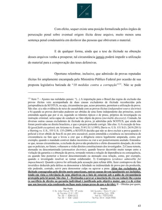 43
Com efeito, sequer existe uma posição formalizada pelos órgãos de
persecução penal sobre eventual origem ilícita desse arquivo, muito menos uma
sentença penal condenatória em desfavor das pessoas que obtiveram o material.
E de qualquer forma, ainda que a tese da ilicitude na obtenção
desses arquivos venha a prosperar, tal circunstância jamais poderá impedir a utilização
do material para a comprovação das teses defensivas.
Oportuno relembrar, inclusive, que admissão de provas reputadas
ilícitas foi amplamente encampada pelo Ministério Público Federal por ocasião de sua
proposta legislativa batizada de “10 medidas contra a corrupção”121
. Não se pode
121
Item 7 – Ajustes nas nulidades penais: “(...) A importação para o Brasil das regras de exclusão das
provas ilícitas veio acompanhada de duas causas excludentes de ilicitude reconhecidas pela
jurisprudência da SCOTUS, ou seja, circunstâncias que, acaso presentes, permitem a utilização da prova.
São elas: a) a não evidência de nexo de causalidade com as provas ilícitas (independent source doctrine)
e b) quando as provas derivadas puderem ser obtidas de uma fonte independente das primeiras, assim
entendida aquela que por si só, seguindo os trâmites típicos e de praxe, próprios da investigação ou
instrução criminal, seria capaz de conduzir ao fato objeto da prova (inevitable discovery). Contudo, há
diversas outras causas excludentes de ilicitude da prova, já admitidas pela SCOTUS, que ainda não
foram positivadas no direito brasileiro, e que o projeto pretende corrigir. São elas: 1) A exceção de boa-
fé (good faith exception): em Arizona vs. Evans, 514 U.S.1 (1995), Davis vs. U.S. 131 S.Ct. 2419 (2011)
e Herring vs. U.S., 555 U.S. 135 (2009), a SCOTUS decidiu que não se deve excluir a prova quando o
policial a tiver obtido de boa-fé ou por erro escusável, assim entendida a existência ou inexistência de
circunstância ou fato que o levou a crer que a diligência estava legalmente amparada, como, por
exemplo, quando o mandado contiver dados incorretos ou vier a ser posteriormente anulado. Entendeu-
se que, nessas circunstâncias, a exclusão da prova não produziria o efeito dissuasório desejado, de evitar
que os policiais, no futuro, voltassem a violar direitos constitucionais dos investigados. 2) Causa remota,
atenuada ou descontaminada (attenuation doctrine), quando houver decorrido muito tempo entre a
violação da garantia e a obtenção da prova, tornando remota a relação de dependência ou consequência,
ou quando fato posterior a houver descontaminado ou atenuado essa relação, como, por exemplo,
quando o investigado resolver se tornar colaborador. 3) Contraprova (evidence admissible for
impeachment): Quando a prova for utilizada pela acusação para refutar álibi, fazer contraprova de fato
inverídico deduzido pela defesa ou demonstrar a falsidade ou inidoneidade de prova por ela produzida,
não podendo, contudo, servir para demonstrar culpa ou agravar a pena. Além das excludentes de
ilicitude consagradas pelo direito norte-americano, outras causas devem igualmente ser incluídas,
tendo em vista a relevância de seus objetivos ou o fato de estarem sob o pálio de circunstância
protegida pela lei penal. São elas: I – Destinadas a provar a inocência do réu ou reduzir-lhe a pena
(o sacrifício de direito ou garantia individual é justificado pelo objetivo maior, que é o de evitar
que um inocente seja condenado ou fique mais tempo preso do que o devido). II – Obtidas por quem,
 