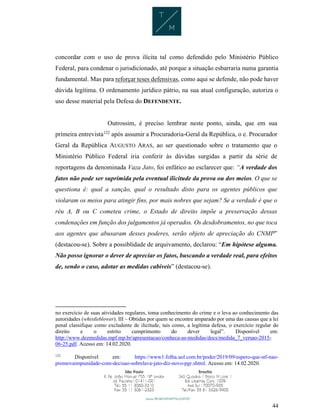 44
concordar com o uso de prova ilícita tal como defendido pelo Ministério Público
Federal, para condenar o jurisdicionado, até porque a situação esbarraria numa garantia
fundamental. Mas para reforçar teses defensivas, como aqui se defende, não pode haver
dúvida legítima. O ordenamento jurídico pátrio, na sua atual configuração, autoriza o
uso desse material pela Defesa do DEFENDENTE.
Outrossim, é preciso lembrar neste ponto, ainda, que em sua
primeira entrevista122
após assumir a Procuradoria-Geral da República, o e. Procurador
Geral da República AUGUSTO ARAS, ao ser questionado sobre o tratamento que o
Ministério Público Federal iria conferir às dúvidas surgidas a partir da série de
reportagens da denominada Vaza Jato, foi enfático ao esclarecer que: “A verdade dos
fatos não pode ser suprimida pela eventual ilicitude da prova ou dos meios. O que se
questiona é: qual a sanção, qual o resultado disto para os agentes públicos que
violaram os meios para atingir fins, por mais nobres que sejam? Se a verdade é que o
réu A, B ou C cometeu crime, o Estado de direito impõe a preservação dessas
condenações em função dos julgamentos já operados. Os desdobramentos, no que toca
aos agentes que abusaram desses poderes, serão objeto de apreciação do CNMP”
(destacou-se). Sobre a possiblidade de arquivamento, declarou: “Em hipótese alguma.
Não posso ignorar o dever de apreciar os fatos, buscando a verdade real, para efeitos
de, sendo o caso, adotar as medidas cabíveis” (destacou-se).
no exercício de suas atividades regulares, toma conhecimento do crime e o leva ao conhecimento das
autoridades (whistleblower). III – Obtidas por quem se encontre amparado por uma das causas que a lei
penal classifique como excludente de ilicitude, tais como, a legítima defesa, o exercício regular do
direito e o estrito cumprimento do dever legal”. Disponível em:
http://www.dezmedidas.mpf.mp.br/apresentacao/conheca-as-medidas/docs/medida_7_versao-2015-
06-25.pdf. Acesso em: 14.02.2020.
122
Disponível em: https://www1.folha.uol.com.br/poder/2019/09/espero-que-stf-nao-
promovaimpunidade-com-decisao-sobrelava-jato-diz-novo-pgr.shtml. Acesso em: 14.02.2020.
 