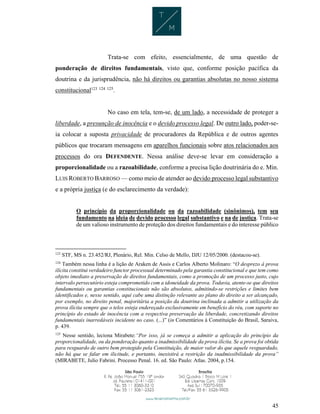 45
Trata-se com efeito, essencialmente, de uma questão de
ponderação de direitos fundamentais, visto que, conforme posição pacífica da
doutrina e da jurisprudência, não há direitos ou garantias absolutas no nosso sistema
constitucional123 124 125
.
No caso em tela, tem-se, de um lado, a necessidade de proteger a
liberdade, a presunção de inocência e o devido processo legal. De outro lado, poder-se-
ia colocar a suposta privacidade de procuradores da República e de outros agentes
públicos que trocaram mensagens em aparelhos funcionais sobre atos relacionados aos
processos do ora DEFENDENTE. Nessa análise deve-se levar em consideração a
proporcionalidade ou a razoabilidade, conforme a precisa lição doutrinária do e. Min.
LUIS ROBERTO BARROSO — como meio de atender ao devido processo legal substantivo
e a própria justiça (e do esclarecimento da verdade):
O princípio da proporcionalidade ou da razoabilidade (sinônimos), tem seu
fundamento na ideia de devido processo legal substantivo e na de justiça. Trata-se
de um valioso instrumento de proteção dos direitos fundamentais e do interesse público
123
STF, MS n. 23.452/RJ, Plenário, Rel. Min. Celso de Mello, DJU 12/05/2000. (destacou-se).
124
Também nessa linha é a lição de Araken de Assis e Carlos Alberto Molinaro: “O desprezo à prova
ilícita constitui verdadeiro functor processual determinado pela garantia constitucional e que tem como
objeto imediato a preservação de direitos fundamentais, como a promoção de um processo justo, cujo
intervalo persecutório esteja comprometido com a idoneidade da prova. Todavia, atente-se que direitos
fundamentais ou garantias constitucionais não são absolutos, admitindo-se restrições e limites bem
identificados e, nesse sentido, aqui cabe uma distinção relevante ao plano do direito a ser alcançado,
por exemplo, no direito penal, majoritária a posição da doutrina inclinada a admitir a utilização da
prova ilícita sempre que o telos esteja endereçado exclusivamente em benefício do réu, com suporte no
princípio do estado de inocência com a respectiva preservação da liberdade, concretizando direitos
fundamentais inarredáveis incidente no caso. (...)” (in Comentários à Constituição do Brasil, Saraiva,
p. 439.
125
Nesse sentido, leciona Mirabete:“Por isso, já se começa a admitir a aplicação do princípio da
proporcionalidade, ou da ponderação quanto a inadmissibilidade da prova ilícita. Se a prova foi obtida
para resguardo de outro bem protegido pela Constituição, de maior valor do que aquele resguardado,
não há que se falar em ilicitude, e portanto, inexistirá a restrição da inadmissibilidade da prova”
(MIRABETE, Julio Fabrini. Processo Penal. 16. ed. São Paulo: Atlas. 2004, p.154.
 