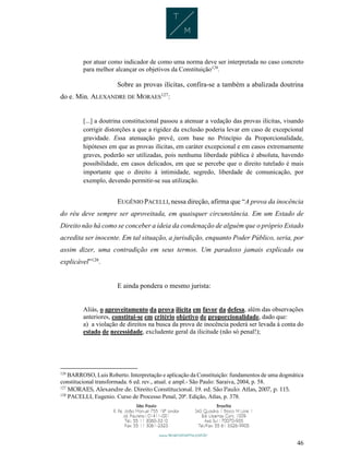 46
por atuar como indicador de como uma norma deve ser interpretada no caso concreto
para melhor alcançar os objetivos da Constituição126
.
Sobre as provas ilícitas, confira-se a também a abalizada doutrina
do e. Min. ALEXANDRE DE MORAES127
:
[...] a doutrina constitucional passou a atenuar a vedação das provas ilícitas, visando
corrigir distorções a que a rigidez da exclusão poderia levar em caso de excepcional
gravidade. Essa atenuação prevê, com base no Princípio da Proporcionalidade,
hipóteses em que as provas ilícitas, em caráter excepcional e em casos extremamente
graves, poderão ser utilizadas, pois nenhuma liberdade pública é absoluta, havendo
possibilidade, em casos delicados, em que se percebe que o direito tutelado é mais
importante que o direito à intimidade, segredo, liberdade de comunicação, por
exemplo, devendo permitir-se sua utilização.
EUGÊNIO PACELLI, nessa direção, afirma que “A prova da inocência
do réu deve sempre ser aproveitada, em quaisquer circunstância. Em um Estado de
Direito não há como se conceber a ideia da condenação de alguém que o próprio Estado
acredita ser inocente. Em tal situação, a jurisdição, enquanto Poder Público, seria, por
assim dizer, uma contradição em seus termos. Um paradoxo jamais explicado ou
explicável”128
.
E ainda pondera o mesmo jurista:
Aliás, o aproveitamento da prova ilícita em favor da defesa, além das observações
anteriores, constitui-se em critério objetivo de proporcionalidade, dado que:
a) a violação de direitos na busca da prova de inocência poderá ser levada à conta do
estado de necessidade, excludente geral da ilicitude (não só penal!);
126
BARROSO, Luis Roberto. Interpretação e aplicação da Constituição: fundamentos de uma dogmática
constitucional transformada. 6 ed. rev., atual. e ampl.- São Paulo: Saraiva, 2004, p. 58.
127
MORAES, Alexandre de. Direito Constitucional. 19. ed. São Paulo: Atlas, 2007, p. 115.
128
PACELLI, Eugenio. Curso de Processo Penal, 20ª. Edição, Atlas, p. 378.
 
