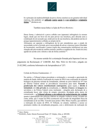 47
b) o princípio da inadmissibilidade da prova ilícita constitui-se em garantia individual
expressa, não podendo ser utilizado contra quem é o seu primitivo e originário
titular129
(destacou-se).
Também nessa linha é a lição de PAULO RANGEL:
Dessa forma, é admissível a prova colhida com (aparente) infringência às normas
legais, desde que em favor do réu para provar sua inocência, pois absurda seria a
condenação de um acusado que, tendo provas de sua inocência, não poderia usá-las só
porque (aparentemente) colhidas ao arrepio da lei.
Afirmamos ser aparente a infringência da lei por entendermos que o estado de
necessidade exclui a ilicitude, pois a necessidade de salvar o interesse maior (liberdade
de locomoção), sacrificando o menor (sigilo das comunicações telefônicas) em uma
situação não provocada de conflito extremo, justifica a conduta do réu. Estará ele (réu)
agindo de acordo com o direito e não de forma contrária130
.
No mesmo sentido foi a orientação firmada pela Suprema Corte no
julgamento da Reclamação nº 2.040/DF, Rel. Min. NÉRI DA SILVEIRA, julgada em
21.02.2002, conforme Informativo de Jurisprudência nº 257:
Colisão de Direitos Fundamentais - 2
No mérito, o Tribunal julgou procedente a reclamação e, avocando a apreciação da
matéria de fundo, deferiu a realização do exame de DNA com a utilização do material
biológico da placenta retirada da extraditanda, cabendo ao juízo federal da 10ª Vara
do Distrito Federal adotar as providências necessárias para tanto. Fazendo a
ponderação dos valores constitucionais contrapostos, quais sejam, o direito à
intimidade e à vida privada da extraditanda, e o direito à honra e à imagem dos
servidores e da Polícia Federal como instituição - atingidos pela declaração de a
extraditanda haver sido vítima de estupro carcerário, divulgada pelos meios de
comunicação -, o Tribunal afirmou a prevalência do esclarecimento da verdade
quanto à participação dos policiais federais na alegada violência sexual, levando em
conta, ainda, que o exame de DNA acontecerá sem invasão da integridade física da
extraditanda ou de seu filho. Vencido nesse ponto o Min. Marco Aurélio, que indeferia
a realização do exame de DNA. O Tribunal, no entanto, indeferiu o acesso ao
prontuário médico da extraditanda porquanto, com o deferimento da realização do
129
Idem. Ibidem.
130
RANGEL, Paulo. Direito Processual Penal. 25ª. Edição, Atlas, p. 489/490.
 