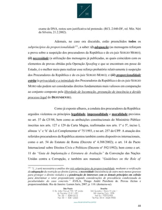48
exame de DNA, restou sem justificativa tal pretensão. (RCL 2.040-DF, rel. Min. Néri
da Silveira, 21.2.2002).
Ademais, no caso ora discutido, estão preenchidos todos os
subprincípios da proporcionalidade131
, a saber: (i) adequação (as mensagens reforçam
a prova sobre a suspeição dos procuradores da República e do ex-juiz SERGIO MORO);
(ii) necessidade (a utilização das mensagens já publicadas, as quais coincidem com os
elementos de provas obtidas pela Operação Spoofing e que se encontram em posse do
Estado, é o melhor meio para realizar esse reforço probatório relativamente à suspeição
dos Procuradores da República e do ex-juiz SERGIO MORO); e (iii) proporcionalidade
estrita (a privacidade e a intimidade dos Procuradores da República e do ex-juiz SERGIO
MORO não podem ser consideradas direitos fundamentais mais valiosos em comparação
ao conjunto composto pela liberdade de locomoção, presunção de inocência e devido
processo legal do DEFENDENTE).
Como já exposto alhures, a conduta dos procuradores da República
arguidos violentou os princípios legalidade, impessoalidade e moralidade previstos
no art. 37 da CF/88, bem como as atribuições constitucionais do Ministério Público
inscritas nos arts. 127 e 129 da Carta Magna, reafirmadas nos arts. 1º e 5º, inciso I,
alíneas ‘c’ e ‘h’ da Lei Complementar nº 75/1993, e no art. 257 do CPP. A atuação dos
referidos procuradores da República atentou também contra dispositivos internacionais,
como o art. 54 do Estatuto de Roma (Decreto nº 4.388/2002); o art. 14 do Pacto
Internacional sobre Direitos Civis e Políticos (Decreto nº 592/1992); bem como o art.
11 do “Guia de Implantação e Estrutura de Avaliação” da Convenção das Nações
Unidas contra a Corrupção, e também aos manuais “Guidelines on the Role of
131
“(...) será necessária a análise dos três subprincípios da proporcionalidade, mediante a verificação
da adequação da restrição ao direito à prova, a necessidade (inexistência de outro meio menos gravoso
para proteger o direito violado) e a ponderação de interesses com os demais princípios em colisão
para determinar o vetor preponderante segundo considerações de precedência condicionada às
peculiaridades do caso concreto.” ÁVILA, Thiago André Pierobom de. Provas ilícitas e
proporcionalidade. Rio de Janeiro: Lumen Juris, 2007, p. 110. (destacou-se).
 