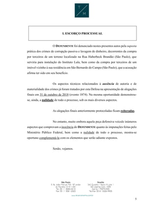 5
I. ESCORÇO PROCESSUAL
O DEFENDENTE foi denunciado nestes presentes autos pela suposta
prática dos crimes de corrupção passiva e lavagem de dinheiro, decorrentes da compra
por terceiros de um terreno localizado na Rua Haberbeck Brandão (São Paulo), que
serviria para instalação do Instituto Lula, bem como da compra por terceiros de um
imóvel vizinho à sua residência em São Bernardo do Campo (São Paulo), que a acusação
afirma ter sido em seu benefício.
Os aspectos técnicos relacionados à ausência de autoria e de
materialidade dos crimes já foram tratados por esta Defesa na apresentação de alegações
finais em 31 de outubro de 2018 (evento 1874). Na mesma oportunidade demonstrou-
se, ainda, a nulidade de todo o processo, sob os mais diversos aspectos.
As alegações finais anteriormente protocoladas ficam reiteradas.
No entanto, muito embora aquela peça defensiva veicule inúmeros
aspectos que comprovam a inocência do DEFENDENTE quanto às imputações feitas pelo
Ministério Público Federal, bem como a nulidade de todo o processo, mostra-se
oportuno complementá-la com os elementos que serão adiante expostos.
Senão, vejamos.
 