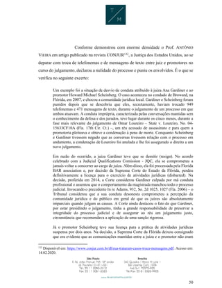 50
Conforme demonstrou com enorme densidade o Prof. ANTÔNIO
VIEIRA em artigo publicado na revista CONJUR132
, a Justiça dos Estados Unidos, ao se
deparar com troca de telefonemas e de mensagens de texto entre juiz e promotores no
curso do julgamento, declarou a nulidade do processo e puniu os envolvidos. É o que se
verifica no seguinte excerto:
Um exemplo foi a situação de desvio de conduta atribuído à juíza Ana Gardiner e ao
promotor Howard Michael Scheinberg. O caso aconteceu no condado de Broward, na
Flórida, em 2007, e chocou a comunidade jurídica local. Gardiner e Scheinberg foram
punidos depois que se descobriu que eles, secretamente, haviam trocado 949
telefonemas e 471 mensagens de texto, durante o julgamento de um processo em que
ambos atuavam. A conduta imprópria, caracterizada pelas conversações mantidas sem
o conhecimento da defesa e dos jurados, teve lugar durante os cinco meses, durante a
fase mais relevante do julgamento de Omar Loureiro – State v. Loureiro, No. 04-
15633CF10A (Fla. 17th Cir. Ct.) –, um réu acusado de assassinato e para quem a
promotoria pleiteava e obteve a condenação à pena de morte. Conquanto Scheinberg
e Gardiner tivessem negado que as conversas tivessem relação com o processo em
andamento, a condenação de Loureiro foi anulada e lhe foi assegurado o direito a um
novo julgamento.
Em razão do ocorrido, a juíza Gardiner teve que se demitir (resign). No acordo
celebrado com a Judicial Qualifications Comission - JQC, ela se comprometeu a
jamais voltar a concorrer ao cargo de juíza. Além disso, ela foi processada pela Florida
BAR association e, por decisão da Suprema Corte do Estado da Flórida, perdeu
definitivamente a licença para o exercício de atividades jurídicas (disbarred). Na
decisão, proferida em 2014, a Corte considerou Gardiner culpada por má conduta
profissional e assentou que o comportamento da magistrada manchou todo o processo
judicial. Invocando o precedente In re Adams, 932, So. 2d 1025, 1027 (Fla. 2006) – o
Tribunal considerou que a sua conduta desonesta comprometeu a percepção da
comunidade jurídica e do público em geral de que os juízes são absolutamente
imparciais quando julgam as causas. A Corte ainda destacou o fato de que Gardiner,
por estar presidindo o julgamento, tinha a grande responsabilidade de preservar a
integridade do processo judicial e de assegurar ao réu um julgamento justo,
circunstância que recomendava a aplicação de uma sanção rigorosa.
Já o promotor Scheinberg teve sua licença para a prática de atividades jurídicas
suspensa por dois anos. Na decisão, a Suprema Corte da Flórida deixou consignado
que era evidente que as comunicações mantidas entre a juíza e o promotor não eram
132
Disponível em: https://www.conjur.com.br/dl/eua-trataram-casos-troca-mensagens.pdf. Acesso em:
14.02.2020.
 