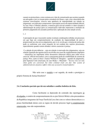 51
casuais ou protocolares, como costuma ser o tipo de comunicação que acontece quando
um advogado e juiz se cruzam pelos corredores do fórum, e que, com a descoberta das
extensas conversações, criou-se uma aparência de impropriedade em relação ao
julgamento, servindo para comprometer a percepção acerca da imparcialidade judicial,
no caso. Para o Tribunal, ademais, a natureza grave da má conduta e o dano causado à
administração da justiça (pois as comunicações indevidas impuseram a anulação do
primeiro julgamento do acusado) justificavam a aplicação de uma sanção severa.
(...)
A percepção de que é necessário anular eventuais condenações (obtidas em processos
em que haja um comprometimento da condição da imparcialidade do juiz) e
proporcional aos réus novos julgamentos, por si só, revela que o sistema de justiça não
pode se conformar com essas situações de má conduta dos sujeitos processuais,
especialmente quando restem afetados valores essenciais à justiça.
E a adoção de providências – seja em relação à renovação dos julgamentos, seja em
relação à punição dos agentes da lei envolvidos nos casos de comportamento impróprio
– materializa um importante efeito dissuasório (deterrent effect) para inibir novos
casos de ‘official misconduct, com a consequente perda da credibilidade do sistema de
justiça. Pois, como se disse o Justice William O. Douglass – quando do julgamento,
pela Suprema Corte americana, do caso Brady v. Maryland – ‘Society wins not only
when guilty are convicted, but when criminal trials are fair. Our system of
administraticion of justice suffers when any accused is treated unfairly’.
Não seria esse o modelo a ser seguido, de modo a prestigiar o
próprio Sistema de Justiça brasileiro?
3.4. Conclusões parciais que devem subsidiar a análise holística do feito.
Como facilmente se depreende do conteúdo das reportagens já
divulgadas, o cenário de comprometimento do ex-juiz SERGIO MORO e dos procuradores
da República integrantes da Força-Tarefa da Lava Jato com os valores democráticos e a
pouca familiaridade destes com as regras do devido processo legal é completamente
estarrecedor, mas não surpreendente.
 