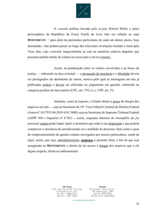 52
A cruzada política travada pelo ex-juiz SERGIO MORO e pelos
procuradores da República da Força Tarefa da Lava Jato em relação ao aqui
DEFENDENTE - para além da pretensões particulares de cada um destes atores, hoje
desnudado - não podem passar ao largo das relevantes revelações trazidas a lume pela
Vaza Jato, cujo conteúdo inegavelmente já está na memória coletiva daqueles que
possuem padrão médio de cultura no nosso país e até no exterior.
Assim, na ponderação entre os valores envolvidos e na busca de
justiça — sobretudo na área criminal — a presunção de inocência e a liberdade devem
ser prestigiados em detrimento de outros, motivo pelo qual as mensagens em tela já
publicadas podem e devem ser utilizadas no julgamento em questão, sobretudo na
categoria jurídica de fato notório (CPC, art. 374, I c.c. CPP, art. 3º).
Ademais, como já exposto, o Estado detém a posse da íntegra dos
arquivos em tela — seja na Secretaria da 10ª. Vara Federal Criminal do Distrito Federal
(Autos nº 1017553-96.2019.4.01.3400), seja na Secretaria do Supremo Tribunal Federal
(ADPF 605 e Inquérito nº 4.781) -, assim, enquanto detentor do monopólio do jus
puniendi, jamais pode impor sigilo a elementos que estão à sua disposição e que podem
comprovar a inocência do jurisdicionado ou a nulidade do processo, bem como o grau
de comprometimento de agentes estatais envergados por anseios particulares, sendo de
rigor, assim, que seja, subsidiariamente, suspenso o presente feito, a fim de que seja
assegurado ao DEFENDENTE o direito de ter acesso à íntegra dos arquivos que a ele
digam respeito, direta ou indiretamente.
 