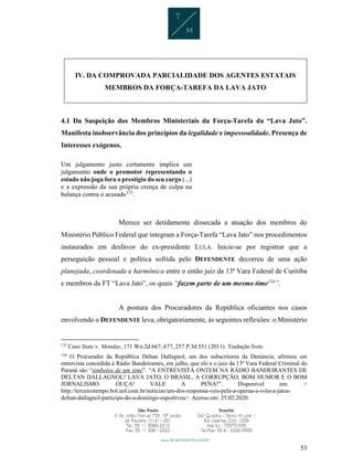 53
IV. DA COMPROVADA PARCIALIDADE DOS AGENTES ESTATAIS
MEMBROS DA FORÇA-TAREFA DA LAVA JATO
4.1 Da Suspeição dos Membros Ministeriais da Força-Tarefa da “Lava Jato”.
Manifesta inobservância dos princípios da legalidade e impessoalidade. Presença de
Interesses exógenos.
Um julgamento justo certamente implica um
julgamento onde o promotor representando o
estado não joga fora o prestígio do seu cargo (...)
e a expressão da sua própria crença de culpa na
balança contra o acusado133
.
Merece ser detidamente dissecada a atuação dos membros do
Ministério Público Federal que integram a Força-Tarefa “Lava Jato” nos procedimentos
instaurados em desfavor do ex-presidente LULA. Inicie-se por registrar que a
perseguição pessoal e política sofrida pelo DEFENDENTE decorreu de uma ação
planejada, coordenada e harmônica entre o então juiz da 13ª Vara Federal de Curitiba
e membros da FT “Lava Jato”, os quais “fazem parte de um mesmo time134
”.
A postura dos Procuradores da República oficiantes nos casos
envolvendo o DEFENDENTE leva, obrigatoriamente, às seguintes reflexões: o Ministério
133
Caso State v. Monday, 171 Wn.2d 667, 677, 257 P.3d 551 (2011). Tradução livre.
134
O Procurador da República Deltan Dallagnol, um dos subscritores da Denúncia, afirmou em
entrevista concedida à Rádio Bandeirantes, em julho, que ele e o juiz da 13ª Vara Federal Criminal do
Paraná são “símbolos de um time”. “A ENTREVISTA ONTEM NA RÁDIO BANDEIRANTES DE
DELTAN DALLAGNOL! LAVA JATO, O BRASIL, A CORRUPÇÃO, BOM HUMOR E O BOM
JORNALISMO. OUÇA! VALE A PENA!”. Disponível em: <
http://terceirotempo.bol.uol.com.br/noticias/um-dos-responsa-veis-pela-a-operaa-a-o-lava-jatoa-
deltan-dallagnol-participa-do-a-domingo-esportivoa>. Acesso em: 25.02.2020.
 