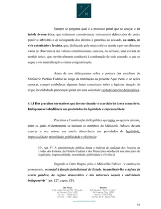 55
Sempre se pergunta qual é o processo penal que se deseja: o de
índole democrática, que realmente consubstancie instrumento delimitador do poder
punitivo arbitrário e de salvaguarda dos direitos e garantias do acusado, ou outro, de
viés autoritário e fascista, que, disfarçado pela mera retórica oposta e por um discurso
vazio de observância dos valores constitucionais, consista, na verdade, uma estrada de
sentido único, que inevitavelmente conduzirá à condenação de todo acusado, a que se
segue a sua neutralização e eterna estigmatização.
Antes de nos debruçarmos sobre a postura dos membros do
Ministério Público Federal ao longo da tramitação da presente Ação Penal e de ações
conexas, cumpre estabelecer algumas bases conceituais sobre a legítima atuação do
órgão incumbido da persecução penal em uma sociedade verdadeiramente democrática.
4.1.1 Dos preceitos normativos que devem vincular o exercício do dever acusatório.
Indispensável obediência aos postulados da legalidade e impessoalidade.
Preceitua a Constituição da República que todos os agentes estatais,
entre os quais evidentemente se incluem os membros do Ministério Público, devem
exercer o seu múnus em estrita observância aos postulados da legalidade,
impessoalidade, moralidade, publicidade e eficiência:
CF, Art. 37. A administração pública direta e indireta de qualquer dos Poderes da
União, dos Estados, do Distrito Federal e dos Municípios obedecerá aos princípios de
legalidade, impessoalidade, moralidade, publicidade e eficiência
Segundo a Carta Magna, pois, o Ministério Público “é instituição
permanente, essencial à função jurisdicional do Estado, incumbindo-lhe a defesa da
ordem jurídica, do regime democrático e dos interesses sociais e individuais
indisponíveis” (art. 127, caput, CF).
 
