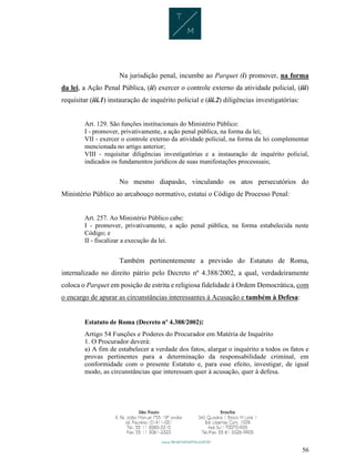 56
Na jurisdição penal, incumbe ao Parquet (i) promover, na forma
da lei, a Ação Penal Pública, (ii) exercer o controle externo da atividade policial, (iii)
requisitar (iii.1) instauração de inquérito policial e (iii.2) diligências investigatórias:
Art. 129. São funções institucionais do Ministério Público:
I - promover, privativamente, a ação penal pública, na forma da lei;
VII - exercer o controle externo da atividade policial, na forma da lei complementar
mencionada no artigo anterior;
VIII - requisitar diligências investigatórias e a instauração de inquérito policial,
indicados os fundamentos jurídicos de suas manifestações processuais;
No mesmo diapasão, vinculando os atos persecutórios do
Ministério Público ao arcabouço normativo, estatui o Código de Processo Penal:
Art. 257. Ao Ministério Público cabe:
I - promover, privativamente, a ação penal pública, na forma estabelecida neste
Código; e
II - fiscalizar a execução da lei.
Também pertinentemente a previsão do Estatuto de Roma,
internalizado no direito pátrio pelo Decreto nº 4.388/2002, a qual, verdadeiramente
coloca o Parquet em posição de estrita e religiosa fidelidade à Ordem Democrática, com
o encargo de apurar as circunstâncias interessantes à Acusação e também à Defesa:
Estatuto de Roma (Decreto nº 4.388/2002):
Artigo 54 Funções e Poderes do Procurador em Matéria de Inquérito
1. O Procurador deverá:
a) A fim de estabelecer a verdade dos fatos, alargar o inquérito a todos os fatos e
provas pertinentes para a determinação da responsabilidade criminal, em
conformidade com o presente Estatuto e, para esse efeito, investigar, de igual
modo, as circunstâncias que interessam quer à acusação, quer à defesa.
 