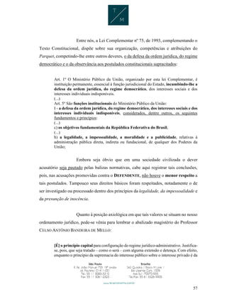 57
Entre nós, a Lei Complementar nº 75, de 1993, complementando o
Texto Constitucional, dispõe sobre sua organização, competências e atribuições do
Parquet, competindo-lhe entre outros deveres, o da defesa da ordem jurídica, do regime
democrático e o da observância aos postulados constitucionais supracitados:
Art. 1º O Ministério Público da União, organizado por esta lei Complementar, é
instituição permanente, essencial à função jurisdicional do Estado, incumbindo-lhe a
defesa da ordem jurídica, do regime democrático, dos interesses sociais e dos
interesses individuais indisponíveis.
(...)
Art. 5º São funções institucionais do Ministério Público da União:
I - a defesa da ordem jurídica, do regime democrático, dos interesses sociais e dos
interesses individuais indisponíveis, considerados, dentre outros, os seguintes
fundamentos e princípios:
(...)
c) os objetivos fundamentais da República Federativa do Brasil;
(...)
h) a legalidade, a impessoalidade, a moralidade e a publicidade, relativas à
administração pública direta, indireta ou fundacional, de qualquer dos Poderes da
União;
Embora seja óbvio que em uma sociedade civilizada o dever
acusatório seja pautado pelas balizas normativas, cabe aqui registrar tais conclusões,
pois, nas acusações promovidas contra o DEFENDENTE, não houve o menor respeito a
tais postulados. Tampouco seus direitos básicos foram respeitados, notadamente o de
ser investigado ou processado dentro dos princípios da legalidade, da impessoalidade e
da presunção de inocência.
Quanto à posição axiológica em que tais valores se situam no nosso
ordenamento jurídico, pede-se vênia para lembrar o abalizado magistério do Professor
CELSO ANTÔNIO BANDEIRA DE MELLO:
[É] o princípio capital para configuração do regime jurídico-administrativo. Justifica-
se, pois, que seja tratado – como o será – com alguma extensão e detença. Com efeito,
enquanto o princípio da supremacia do interesse público sobre o interesse privado é da
 