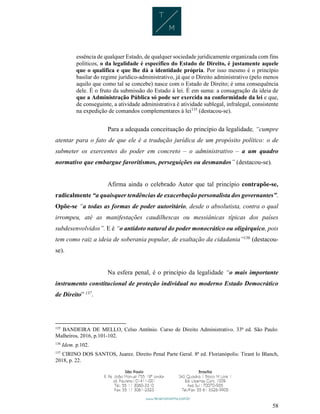 58
essência de qualquer Estado, de qualquer sociedade juridicamente organizada com fins
políticos, o da legalidade é específico do Estado de Direito, é justamente aquele
que o qualifica e que lhe dá a identidade própria. Por isso mesmo é o princípio
basilar do regime jurídico-administrativo, já que o Direito administrativo (pelo menos
aquilo que como tal se concebe) nasce com o Estado de Direito; é uma consequência
dele. É o fruto da submissão do Estado à lei. É em suma: a consagração da ideia de
que a Administração Pública só pode ser exercida na conformidade da lei e que,
de conseguinte, a atividade administrativa é atividade sublegal, infralegal, consistente
na expedição de comandos complementares à lei135
(destacou-se).
Para a adequada conceituação do princípio da legalidade, “cumpre
atentar para o fato de que ele é a tradução jurídica de um propósito político: o de
submeter os exercentes do poder em concreto – o administrativo – a um quadro
normativo que embargue favoritismos, perseguições ou desmandos” (destacou-se).
Afirma ainda o celebrado Autor que tal princípio contrapõe-se,
radicalmente “a quaisquer tendências de exacerbação personalista dos governantes”.
Opõe-se “a todas as formas de poder autoritário, desde o absolutista, contra o qual
irrompeu, até as manifestações caudilhescas ou messiânicas típicas dos países
subdesenvolvidos”. E é “o antídoto natural do poder monocrático ou oligárquico, pois
tem como raiz a ideia de soberania popular, de exaltação da cidadania”136
(destacou-
se).
Na esfera penal, é o princípio da legalidade “o mais importante
instrumento constitucional de proteção individual no moderno Estado Democrático
de Direito” 137
.
135
BANDEIRA DE MELLO, Celso Antônio. Curso de Direito Administrativo. 33ª ed. São Paulo:
Malheiros, 2016, p.101-102.
136
Idem. p.102.
137
CIRINO DOS SANTOS, Juarez. Direito Penal Parte Geral. 8ª ed. Florianópolis: Tirant lo Blanch,
2018, p. 22.
 