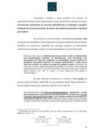 59
Cotejando-se, portanto, a força normativa do princípio da
legalidade, nas órbitas penal e administrativa, tem-se que tal valor, constitui, em síntese,
relevantíssimo instrumento de proteção individual que se contrapõe a qualquer
inclinação de vocação autoritária, de modo a não admitir perseguições ou práticas
personalistas.
Já o princípio da impessoalidade, consectário da legalidade, veda
aos agentes da autoridade do Estado dispender-se às pessoas tratamento discriminatório
(benéficas ou perniciosas), impedindo que quaisquer simpatias ou animosidades
interfiram em sua atuação, sempre exercida impessoalmente em nome do Estado:
[Traduz] a ideia de que a Administração tem que tratar a todos os administrados
sem discriminações, benéficas ou detrimentosas. Nem favoritismo nem
perseguições são toleráveis. Simpatias ou animosidades pessoais, políticas ou
ideológicas não podem interferir na atuação administrativa e muito menos
interesses sectários, de facções ou grupos de qualquer espécie. O princípio em
causa não é senão o próprio princípio da igualdade ou isonomia. Está consagrado
explicitamente no art. 37, caput, da Constituição. Além disso, assim como “todos são
iguais perante a lei” (art. 5º, caput), a fortiori teriam de sê-lo perante a
Administração138
.
No que concerne à presunção de inocência, valor cardinal do
processo penal civilizado, subdividido em sua dimensão interna (regra probatória) e
externa (regra de tratamento), oportuna a lição de AURY LOPES JR:
Na dimensão interna, é um dever de tratamento imposto – inicialmente – ao juiz,
determinando que a carga da prova seja inteiramente do acusador (pois, se o réu
é inocente, não precisa provar nada) e que a dúvida conduza inexoravelmente à
absolvição (in dubio pro reo); ainda na dimensão interna, implica severas restrições
ao (ab)uso das prisões cautelares (como prender alguém que não foi definitivamente
138
BANDEIRA DE MELLO, Celso Antônio. Curso de Direito Administrativo. 33ª ed. São Paulo:
Malheiros, 2016, p. 117.
 