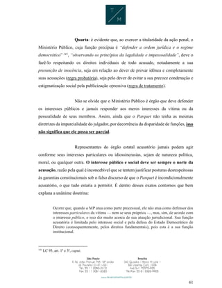 61
Quarta: é evidente que, ao exercer a titularidade da ação penal, o
Ministério Público, cuja função precípua é “defender a ordem jurídica e o regime
democrático” 141
, “observando os princípios da legalidade e impessoalidade”, deve o
fazê-lo respeitando os direitos individuais de todo acusado, notadamente a sua
presunção de inocência, seja em relação ao dever de provar idônea e completamente
suas acusações (regra probatória), seja pelo dever de evitar a sua precoce condenação e
estigmatização social pela publicização opressiva (regra de tratamento).
Não se olvide que o Ministério Público é órgão que deve defender
os interesses públicos e jamais responder aos meros interesses da vítima ou da
pessoalidade de seus membros. Assim, ainda que o Parquet não tenha as mesmas
diretrizes da imparcialidade do julgador, por decorrência da disparidade de funções, isso
não significa que ele possa ser parcial.
Representantes do órgão estatal acusatório jamais podem agir
conforme seus interesses particulares ou idiossincrasias, sejam de natureza política,
moral, ou qualquer outra. O interesse público e social deve ser sempre o norte da
acusação, razão pela qual é inconcebível que se tentem justificar posturas desrespeitosas
às garantias constitucionais sob o falso discurso de que o Parquet é incondicionalmente
acusatório, o que tudo estaria a permitir. É dentro desses exatos contornos que bem
explana a unânime doutrina:
Ocorre que, quando o MP atua como parte processual, ele não atua como defensor dos
interesses particulares da vítima — nem se seus próprios —, mas, sim, de acordo com
o interesse público, e isso diz muito acerca de sua atuação jurisdicional. Sua função
acusatória é limitada pelo interesse social e pela defesa do Estado Democrático de
Direito (consequentemente, pelos direitos fundamentais), pois esta é a sua função
institucional.
141
LC 93, art. 1º e 5º, caput.
 