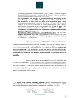 62
Se ainda há dúvidas disso, voltemos ao artigo 127 da CF! Tanto é assim que, nas ações
penais públicas incondicionadas à representação da vítima, os interesses particulares
desta sequer importam para o ingresso da ação penal. (...)
Isso significa dizer que, se dentro do procedimento houver a realização de uma
prova ilícita, por exemplo, o MP também possui o dever de apontá-la, haja vista
que a utilização de prova ilícita vai contra o devido processo penal e pode
contaminar outras provas do processo. A ideia de que o Ministério Público deixa de
ser fiscal da lei quando se torna parte do processo representa um perigo à própria
essência do órgão estatal e de sua razão de existir, pois ele não se reduz a ser,
meramente, parte acusadora; é, sobretudo, defensora do interesse público, e isso
engloba tanto um devido processo legal quanto a ideia de uma instrumentalidade
garantista do processo penal. (...)
É de interesse público que o processo não contenha prova ilícita, pois essa é uma
garantia fundamental do acusado, construída a partir do texto constitucional, e que
é aplicável a todos os cidadãos que constituírem a parte passiva (ou, até mesmo, ativa)
de um processo.142
(destacou-se)
Por isso que, visando a conferir efetivo conteúdo democrático e
constitucional ao processo penal, deve-se estender a aplicação da cláusula geral de
suspeição aos membros do Ministério Público. Não poderia ser diferente, afinal ter um
julgador imparcial é tão importante quanto um órgão acusador impessoal e
comprometido com a observância da lei e preservação das garantias individuais do
acusado.
Em outras palavras, o processo penal tipicamente desenhado pela
Constituição da República só se concretizará como legítimo quando for protagonizado
por aquele que exerce o gravíssimo ônus de acusar, com consciência de dever e respeito
ao ordenamento jurídico, visto que o processo-crime acarreta irreversíveis amarguras
aquele que o vivencia como acusado.
142
“É possível que o Ministério Público seja imparcial?”. Revista Eletrônica Consultor Jurídico
(“Conjur”), artigo publicado em 30 de mar. de 2019. Disponível em: <https://www.conjur.com.br/2019-
mar-30/diario-classe-possivel-ministerio-publico-seja-imparcial>. Acesso em: 25.02.2020.
 