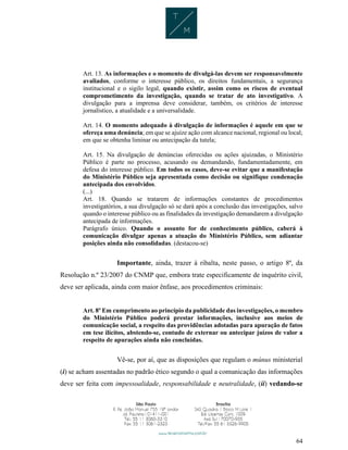 64
Art. 13. As informações e o momento de divulgá-las devem ser responsavelmente
avaliados, conforme o interesse público, os direitos fundamentais, a segurança
institucional e o sigilo legal, quando existir, assim como os riscos de eventual
comprometimento da investigação, quando se tratar de ato investigativo. A
divulgação para a imprensa deve considerar, também, os critérios de interesse
jornalístico, a atualidade e a universalidade.
Art. 14. O momento adequado à divulgação de informações é aquele em que se
ofereça uma denúncia; em que se ajuíze ação com alcance nacional, regional ou local;
em que se obtenha liminar ou antecipação da tutela;
Art. 15. Na divulgação de denúncias oferecidas ou ações ajuizadas, o Ministério
Público é parte no processo, acusando ou demandando, fundamentadamente, em
defesa do interesse público. Em todos os casos, deve-se evitar que a manifestação
do Ministério Público seja apresentada como decisão ou signifique condenação
antecipada dos envolvidos.
(...)
Art. 18. Quando se tratarem de informações constantes de procedimentos
investigatórios, a sua divulgação só se dará após a conclusão das investigações, salvo
quando o interesse público ou as finalidades da investigação demandarem a divulgação
antecipada de informações.
Parágrafo único. Quando o assunto for de conhecimento público, caberá à
comunicação divulgar apenas a atuação do Ministério Público, sem adiantar
posições ainda não consolidadas. (destacou-se)
Importante, ainda, trazer à ribalta, neste passo, o artigo 8º, da
Resolução n.º 23/2007 do CNMP que, embora trate especificamente de inquérito civil,
deve ser aplicada, ainda com maior ênfase, aos procedimentos criminais:
Art. 8º Em cumprimento ao princípio da publicidade das investigações, o membro
do Ministério Público poderá prestar informações, inclusive aos meios de
comunicação social, a respeito das providências adotadas para apuração de fatos
em tese ilícitos, abstendo-se, contudo de externar ou antecipar juízos de valor a
respeito de apurações ainda não concluídas.
Vê-se, por aí, que as disposições que regulam o múnus ministerial
(i) se acham assentadas no padrão ético segundo o qual a comunicação das informações
deve ser feita com impessoalidade, responsabilidade e neutralidade, (ii) vedando-se
 