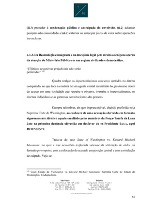 65
(ii.1) proceder à condenação pública e antecipada do envolvido, (ii.2) adiantar
posições não consolidadas e (ii.3) externar ou antecipar juízos de valor sobre apurações
inconclusas.
4.1.3. Da Deontologia consagrada e da disciplina legal pelo direito alienígena acerca
da atuação do Ministério Público em um regime civilizado e democrático.
“[T]áticas acusatórias prejudiciais não serão
permitidas” 143
Quadra realçar os importantíssimos conceitos contidos no direito
comparado, no que toca à conduta de um agente estatal incumbido do gravíssimo dever
de acusar em uma sociedade que respeite e observe, irrestrita e impessoalmente, os
direitos individuais e as garantias constitucionais das pessoas.
Cumpre relembrar, eis que imprescindível, decisão proferida pela
Suprema Corte de Washington, ao conhecer de uma acusação oferecida em formato
rigorosamente idêntico aquele escolhido pelos membros da Força-Tarefa da Lava
Jato na primeira denúncia oferecida em desfavor do ex-Presidente LULA, aqui
DEFENDENTE.
Trata-se do caso State of Washington vs. Edward Michael
Glasmann, no qual a tese acusatória explorada valeu-se da utilização de slides no
formato powerpoint, com a colocação do acusado em posição central e com a rotulação
de culpado. Veja-se:
143
Caso: Estado de Washington vs. Edward Michael Glasmann, Suprema Corte do Estado de
Washington. Tradução livre.
 
