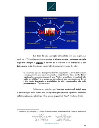 66
Em face de uma acusação apresentada sob tais inspirações
espúrias, o Tribunal estadunidense anulou o julgamento por considerar que tal e
ilegítima situação o impediu o direito de o acusado a ser submetido a um
julgamento justo. Oportuna a transcrição do seguinte trecho da decisão:
O equilíbrio necessário da imparcialidade foi prejudicado. O direito de Glasmann
a um julgamento justo deve ser concedido integralmente. Desse modo, damos
seguimento à nossa mensagem de que "táticas acusatórias prejudiciais não
serão permitidas", e às nossas advertências de que os promotores devem
evitar meios impróprios e prejudiciais de obter condenações não serão
palavras vazias 144 (destacou-se).
Salientou-se, também, que “nenhum motivo pode existir para
a apresentação deste slide a não ser inflamar preconceitos e paixões. Ele reduz
substancialmente o direito do réu a ter um julgamento justo” (tradução livre).
144
Caso State of Washington V. Edward Michael Glasmann, Suprema Corte do Estado de Washington.
 