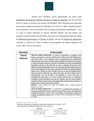 7
Apenas para relembrar, restou demonstrado nos autos, pelas
declarações dos próprios delatores ouvidos ao longo da instrução, que (i) ANTÔNIO
PALOCCI nunca se envolveu em assuntos da Petrobrás2
; (ii) A Petrobrás não fazia parte
dos assuntos tratados entre MARCELO ODEBRECHT e PALOCCI3
; (iii) a “planilha italiano”
faria referência a valores solicitados a fim de doação eleitoral não contabilizada – caixa
2; e (iv) os valores indicados na suposta “planilha italiano” não têm relação com
qualquer contrato firmado pela Petrobrás, mas sim com a liberação de linhas de crédito
da Odebrecht Internacional, do Prosub, do Refis e da área de Energia da empreiteira,
conforme se observa do trecho extraído do interrogatório do delator disponível no
evento 1068. Veja-se novamente:
Interrogado Trecho extraído
Marcelo
Odebrecht
Marcelo Bahia Odebrecht:- A fonte é exatamente o seguinte, essa
fonte é exatamente o tal dos créditos que eu falei, esses 64 milhões que
está LM, LM é Luiz Mamere que é responsável pela Odebrecht
Internacional, tem a ver com aprovação da linha de crédito, foi o tal que
o Paulo Bernardo solicitou, que deu 64 milhões, foi uma contrapartida
específica. BJ que é 50 mais 50, só que o segundo 50 já vem com
algumas despesas alocadas, tem a ver com uma alocação interna que eu
fiz por uma questão do peso que a agenda dele tinha na minha agenda à
época com o Palocci e com o Guido e um, eu sei que 50 milhões desse
foram alocados ao Prosub e os outros 50 eu não sei onde o Júnior alocou
internamente. Os 50 da BK é da Braskem, é o do refis que é
contrapartida específica e o 12 foi locação interna HV, é o Henrique
Valadares nosso presidente da área de energia, que foi feita também
alocação interna, fruto do peso da agenda dele comigo junto a Palocci e
Guido com o sistema da área de energia.
Defesa:- Certo. Então isso aqui na verdade seria a origem desses
recursos, é isso?
Marcelo Bahia Odebrecht:- É exatamente, a origem dos recursos, os
recursos da planilha Italiano vinham dessas fontes, eles é que pagavam
a planilha Italiano, ou seja, eles é que tinham compromisso comigo de
creditar na planilha italiano para eu fazer frente aos pedidos de Palocci
e Guido.
2
Conforme declarações do próprio colaborador, disponível no evento n° 1077.
3
Vide declarações de Marcelo Odebrecht, no evento 872.
 