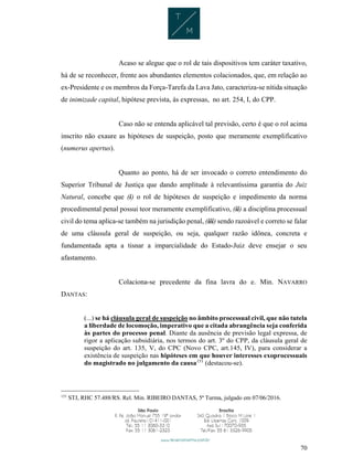 70
Acaso se alegue que o rol de tais dispositivos tem caráter taxativo,
há de se reconhecer, frente aos abundantes elementos colacionados, que, em relação ao
ex-Presidente e os membros da Força-Tarefa da Lava Jato, caracteriza-se nítida situação
de inimizade capital, hipótese prevista, às expressas, no art. 254, I, do CPP.
Caso não se entenda aplicável tal previsão, certo é que o rol acima
inscrito não exaure as hipóteses de suspeição, posto que meramente exemplificativo
(numerus apertus).
Quanto ao ponto, há de ser invocado o correto entendimento do
Superior Tribunal de Justiça que dando amplitude à relevantíssima garantia do Juiz
Natural, concebe que (i) o rol de hipóteses de suspeição e impedimento da norma
procedimental penal possui teor meramente exemplificativo, (ii) a disciplina processual
civil do tema aplica-se também na jurisdição penal, (iii) sendo razoável e correto se falar
de uma cláusula geral de suspeição, ou seja, qualquer razão idônea, concreta e
fundamentada apta a tisnar a imparcialidade do Estado-Juiz deve ensejar o seu
afastamento.
Colaciona-se precedente da fina lavra do e. Min. NAVARRO
DANTAS:
(...) se há cláusula geral de suspeição no âmbito processual civil, que não tutela
a liberdade de locomoção, imperativo que a citada abrangência seja conferida
às partes do processo penal. Diante da ausência de previsão legal expressa, de
rigor a aplicação subsidiária, nos termos do art. 3º do CPP, da cláusula geral de
suspeição do art. 135, V, do CPC (Novo CPC, art.145, IV), para considerar a
existência de suspeição nas hipóteses em que houver interesses exoprocessuais
do magistrado no julgamento da causa151
(destacou-se).
151
STJ, RHC 57.488/RS. Rel. Min. RIBEIRO DANTAS, 5ª Turma, julgado em 07/06/2016.
 