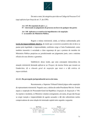 71
De mais a mais, há categórica previsão no Código de Processo Civil
(aqui aplicável por força do art. 3º, do CPP):
Art. 145. Há suspeição do juiz: (...).
IV - interessado no julgamento do processo em favor de qualquer das partes
Art. 148. Aplicam-se os motivos de impedimento e de suspeição:
I - ao membro do Ministério Público;
Regem o múnus ministerial, ainda, as balizas sedimentadas pela
teoria da imparcialidade objetiva, de modo que o exercício acusatório não só deve se
pautar pela legalidade e impessoalidade, conforme exige a Carta Fundamental, como
também transmitir à sociedade a clara segurança de que a postura do membro do
Ministério Público propiciou ao jurisdicionado um julgamento justo, com a máxima
eficácia de seus direitos e garantias.
Indubitável, desse modo, que uma concepção democrática da
atuação ministerial demanda aplicar-se ao Parquet, da mesma forma que recaem ao
Estado-Juiz, (i) a cláusula geral de suspeição que recai e a (ii) estética de
imparcialidade.
4.1.4.1. Da percepção jurisprudencial acerca do tema.
Recentemente, o Supremo Tribunal Federal julgou sobre suspeição
de representante ministerial. Naquele caso, a defesa do então Presidente MICHEL TEMER
arguiu a suspeição do Procurador-Geral da República (Arguição de Suspeição nº 89).
Ao rejeitar o incidente, os Ministros votantes consignaram, em suma, (i) que não há que
se exigir isenção e imparcialidade do agente acusador e (ii) não subsistiriam razões
comprovadoras de uma relação de inimizade capital entre arguido e arguente.
 