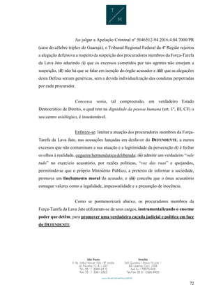 72
Ao julgar a Apelação Criminal nº 5046512-94.2016.4.04.7000/PR
(caso do célebre tríplex do Guarujá), o Tribunal Regional Federal da 4ª Região rejeitou
a alegação defensiva a respeito da suspeição dos procuradores membros da Força-Tarefa
da Lava Jato aduzindo (i) que os excessos cometidos por tais agentes não ensejam a
suspeição, (ii) não há que se falar em isenção do órgão acusador e (iii) que as alegações
desta Defesa seriam genéricas, sem a devida individualização das condutas perpetradas
por cada procurador.
Concessa venia, tal compreensão, em verdadeiro Estado
Democrático de Direito, o qual tem na dignidade da pessoa humana (art. 1º, III, CF) o
seu centro axiológico, é insustentável.
Enfatize-se: limitar a atuação dos procuradores membros da Força-
Tarefa da Lava Jato, nas acusações lançadas em desfavor do DEFENDENTE, a meros
excessos que não contaminam a sua atuação e a legitimidade da persecução (i) é fechar
os olhos à realidade, cegueira hermenêutica deliberada; (ii) admitir um verdadeiro “vale
tudo” no exercício acusatório, por razões políticas, “voz das ruas” e quejandos,
permitindo-se que o próprio Ministério Público, a pretexto de informar a sociedade,
promova um linchamento moral do acusado; e (iii) conceba que o ônus acusatório
esmague valores como a legalidade, impessoalidade e a presunção de inocência.
Como se pormenorizará abaixo, os procuradores membros da
Força-Tarefa da Lava Jato utilizaram-se de seus cargos, instrumentalizando o enorme
poder que detêm, para promover uma verdadeira caçada judicial e política em face
do DEFENDENTE.
 