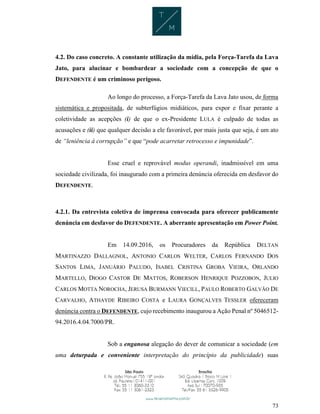 73
4.2. Do caso concreto. A constante utilização da mídia, pela Força-Tarefa da Lava
Jato, para alucinar e bombardear a sociedade com a concepção de que o
DEFENDENTE é um criminoso perigoso.
Ao longo do processo, a Força-Tarefa da Lava Jato usou, de forma
sistemática e propositada, de subterfúgios midiáticos, para expor e fixar perante a
coletividade as acepções (i) de que o ex-Presidente LULA é culpado de todas as
acusações e (ii) que qualquer decisão a ele favorável, por mais justa que seja, é um ato
de “leniência à corrupção” e que “pode acarretar retrocesso e impunidade”.
Esse cruel e reprovável modus operandi, inadmissível em uma
sociedade civilizada, foi inaugurado com a primeira denúncia oferecida em desfavor do
DEFENDENTE.
4.2.1. Da entrevista coletiva de imprensa convocada para oferecer publicamente
denúncia em desfavor do DEFENDENTE. A aberrante apresentação em Power Point.
Em 14.09.2016, os Procuradores da República DELTAN
MARTINAZZO DALLAGNOL, ANTONIO CARLOS WELTER, CARLOS FERNANDO DOS
SANTOS LIMA, JANUÁRIO PALUDO, ISABEL CRISTINA GROBA VIEIRA, ORLANDO
MARTELLO, DIOGO CASTOR DE MATTOS, ROBERSON HENRIQUE POZZOBON, JULIO
CARLOS MOTTA NOROCHA, JERUSA BURMANN VIECILL, PAULO ROBERTO GALVÃO DE
CARVALHO, ATHAYDE RIBEIRO COSTA e LAURA GONÇALVES TESSLER ofereceram
denúncia contra o DEFENDENTE, cujo recebimento inaugurou a Ação Penal nº 5046512-
94.2016.4.04.7000/PR.
Sob a enganosa alegação do dever de comunicar a sociedade (em
uma deturpada e conveniente interpretação do princípio da publicidade) suas
 