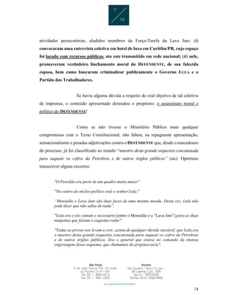 74
atividades persecutórias, aludidos membros da Força-Tarefa da Lava Jato: (i)
convocaram uma entrevista coletiva em hotel de luxo em Curitiba/PR, cujo espaço
foi locado com recursos públicos, ato este transmitido em rede nacional; (ii) nele,
promoveram verdadeiro linchamento moral do DEFENDENTE, de sua falecida
esposa, bem como buscaram criminalizar publicamente o Governo LULA e o
Partido dos Trabalhadores.
Se havia alguma dúvida a respeito do real objetivo de tal coletiva
de imprensa, o conteúdo apresentado desnudou o propósito: o assassinato moral e
político do DEFENDENTE!
Como se não tivesse o Ministério Público mais qualquer
compromisso com o Texto Constitucional, não faltou, na repugnante apresentação,
sensacionalismo e pesadas adjetivações contra o DEFENDENTE que, desde o nascedouro
do processo, já foi classificado ao mundo “maestro desta grande orquestra concatenada
para saquear os cofres da Petrobras e de outros órgãos públicos” (sic). Oportuno
transcrever alguns excertos:
"O Petrolão era parte de um quadro muito maior"
"No centro do núcleo político está o senhor Lula."
“Mensalão e Lava Jato são duas faces de uma mesma moeda. Desta vez, Lula não
pode dizer que não sabia de nada”.
"Lula era o elo comum e necessário [entre o Mensalão e a “Lava Jato”] para as duas
máquinas que faziam o esquema rodar".
"Todas as provas nos levam a crer, acima de qualquer dúvida razoável, que Lula era
o maestro desta grande orquestra concatenada para saquear os cofres da Petrobras
e de outros órgãos públicos. Era o general que estava no comando da imensa
engrenagem desse esquema, que chamamos de propinocracia".
 
