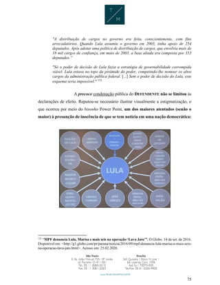 75
"A distribuição de cargos no governo era feita, conscientemente, com fins
arrecadatórios. Quando Lula assumiu o governo em 2003, tinha apoio de 254
deputados. Após adotar uma política de distribuição de cargos, que envolvia mais de
18 mil cargos de confiança, em maio de 2003, a base aliada era composta por 353
deputados.”
"Só o poder de decisão de Lula fazia a estratégia de governabilidade corrompida
viável. Lula estava no topo da pirâmide do poder, competindo-lhe nomear os altos
cargos da administração pública federal. [...] Sem o poder de decisão do Lula, este
esquema seria impossível." 152
A precoce condenação pública do DEFENDENTE não se limitou às
declarações de efeito. Reputou-se necessário ilustrar visualmente a estigmatização, o
que ocorreu por meio do bisonho Power Point, um dos maiores atentados (senão o
maior) à presunção de inocência de que se tem notícia em uma nação democrática:
152
“MPF denuncia Lula, Marisa e mais seis na operação ‘Lava Jato’”. O Globo. 14 de set. de 2016.
Disponível em: <http://g1.globo.com/pr/parana/noticia/2016/09/mpf-denuncia-lula-marisa-e-mais-seis-
na-operacao-lava-jato.html>. Acesso em: 25.02.2020.
 
