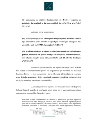 77
(ii) considerou os objetivos fundamentais do Brasil e respeitou os
princípios da legalidade e da impessoalidade (art. 37, CF, e art. 5º, LC
75/1993)?
Ademais, em tal apresentação:
(iii) houve preocupação em “evitar que a manifestação do Ministério Público
seja apresentada como decisão ou signifique condenação antecipada dos
envolvidos (art. 15, CNMP, Resolução nº 39/2016)”?
(iv) tendo em vista que o assunto era inequivocamente de conhecimento
público, limitou-se em apenas divulgar “a atuação do Ministério Público,
sem adiantar posições ainda não consolidadas (art. 18, CNMP, Resolução
nº 39/2016)”?
Saliente-se que as condutas dos agentes da Força-Tarefa da Lava
Jato exibem-se diametralmente opostas aos dispositivos que modulam sua atividade
funcional. Parece – e isso impressiona – ter havido uma interpretação a contrario
sensu de todas as normas e lições conceituais inerentes à temática, indispensáveis a
um órgão acusatório responsável e democrático.
A absurda coletiva de imprensa não passou incólume pelo Supremo
Tribunal Federal, quando de seu lateral crivo, como se vê das pertinentes críticas
exaradas pelo saudoso Min. TEORI ZAVASCKI:
Nós todos tivemos a oportunidade de verificar, há poucos dias, que num espetáculo
midiático - com forte divulgação, fez-se lá em Curitiba, não com a participação do
juiz, mas do Ministério Público e da Polícia Federal -, deu-se notícia sobre organização
criminosa, colocando o Presidente Lula como líder dessa organização criminosa,
 