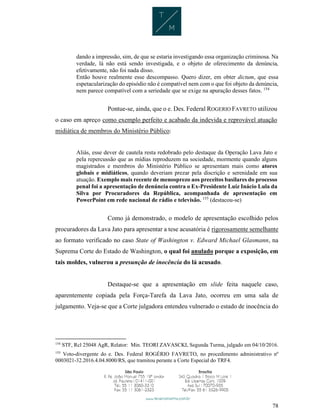 78
dando a impressão, sim, de que se estaria investigando essa organização criminosa. Na
verdade, lá não está sendo investigada, e o objeto de oferecimento da denúncia,
efetivamente, não foi nada disso.
Então houve realmente esse descompasso. Quero dizer, em obter dictum, que essa
espetacularização do episódio não é compatível nem com o que foi objeto da denúncia,
nem parece compatível com a seriedade que se exige na apuração desses fatos. 154
Pontue-se, ainda, que o e. Des. Federal ROGERIO FAVRETO utilizou
o caso em apreço como exemplo perfeito e acabado da indevida e reprovável atuação
midiática de membros do Ministério Público:
Aliás, esse dever de cautela resta redobrado pelo destaque da Operação Lava Jato e
pela repercussão que as mídias reproduzem na sociedade, mormente quando alguns
magistrados e membros do Ministério Público se apresentam mais como atores
globais e midiáticos, quando deveriam prezar pela discrição e serenidade em sua
atuação. Exemplo mais recente de menosprezo aos preceitos basilares do processo
penal foi a apresentação de denúncia contra o Ex-Presidente Luiz Inácio Lula da
Silva por Procuradores da República, acompanhada de apresentação em
PowerPoint em rede nacional de rádio e televisão. 155
(destacou-se)
Como já demonstrado, o modelo de apresentação escolhido pelos
procuradores da Lava Jato para apresentar a tese acusatória é rigorosamente semelhante
ao formato verificado no caso State of Washington v. Edward Michael Glasmann, na
Suprema Corte do Estado de Washington, o qual foi anulado porque a exposição, em
tais moldes, vulnerou a presunção de inocência do lá acusado.
Destaque-se que a apresentação em slide feita naquele caso,
aparentemente copiada pela Força-Tarefa da Lava Jato, ocorreu em uma sala de
julgamento. Veja-se que a Corte julgadora entendeu vulnerado o estado de inocência do
154
STF, Rcl 25048 AgR, Relator: Min. TEORI ZAVASCKI, Segunda Turma, julgado em 04/10/2016.
155
Voto-divergente do e. Des. Federal ROGÉRIO FAVRETO, no procedimento administrativo nº
0003021-32.2016.4.04.8000/RS, que tramitou perante a Corte Especial do TRF4.
 