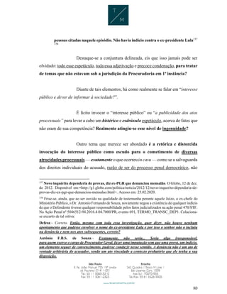 80
pessoas citadas naquele episódio. Não havia indício contra o ex-presidente Lula157
158
Destaque-se a conjuntura delineada, eis que isso jamais pode ser
olvidado: todo esse espetáculo, toda essa adjetivação e precoce condenação, para tratar
de temas que não estavam sob a jurisdição da Procuradoria em 1ª instância?
Diante de tais elementos, há como realmente se falar em “interesse
público e dever de informar à sociedade?”.
É lícito invocar o “interesse público” ou “a publicidade dos atos
processuais” para levar a cabo um histérico e esdrúxulo espetáculo, acerca de fatos que
não eram de sua competência? Realmente atingiu-se esse nível de ingenuidade?
Outro tema que merece ser abordado é a retórica e distorcida
invocação do interesse público como escudo para o cometimento de diversas
atrocidades processuais — exatamente o que ocorreu in casu — como se a salvaguarda
dos direitos individuais do acusado, razão de ser do processo penal democrático, não
157
Novo inquérito dependeria de provas, diz ex-PGR que denunciou mensalão. O Globo, 12 de dez.
de 2012. Disponível em:<http://g1.globo.com/politica/noticia/2012/12/novo-inquerito-dependeria-de-
provas-diz-ex-pgr-que-denunciou-mensalao.html>. Acesso em: 25.02.2020.
158
Frise-se, ainda, que ao ser ouvido na qualidade de testemunha perante aquele Juízo, o ex-chefe do
Ministério Público, o Dr. Antonio Fernando de Souza, novamente negou a existência de qualquer indício
de que o Defendente tivesse qualquer responsabilidade pelos fatos judicializados na ação penal 470/STF.
Na Ação Penal nº 5046512-94.2016.4.04.7000/PR, evento 691, TERMO_TRANSC_DEP1. Colaciona-
se excerto de tal oitiva:
Defesa:- Correto. Então, mesmo com toda essa investigação, quer dizer, não houve nenhum
apontamento que pudesse envolver o nome do ex-presidente Lula e por isso o senhor não o incluiu
na denúncia e nem nos atos subsequentes, correto?
Antônio F.B.S. de Souza:- Exatamente, não seria... Seria algo irresponsável,
para quem exerce o cargo de Procurador Geral, fazer uma imputação sem que uma prova, um indício,
um elemento sequer de convencimento, pudesse conduzir nesse sentido. A denúncia não é um ato de
vontade arbitrária do acusador, senão um ato vinculado a contexto probatório que ele tenha a sua
disposição.
 