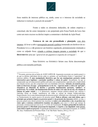 81
fosse matéria de interesse público ou, ainda, como se o interesse da sociedade se
reduzisse à rotulação e punição do acusado159
.
Frente a todos os elementos deduzidos, de ordem empírica e
conceitual, não há como interpretar o ato perpetrado pela Força-Tarefa da Lava Jato
como um mero excesso ou deslize inapto a contaminar o deslinde da Ação Penal.
Tratou-se de um ato premeditado e planejado, com dois
intentos: (i) levar a cabo a perseguição pessoal e política instaurada em desfavor do ex-
Presidente LULA e (ii) promover um histérico espetáculo, prematuramente rotulando-o
como se culpado fosse, criando a errônea imagem perante a sociedade de que o
DEFENDENTE seria um “general de um gigantesco esquema de corrupção”.
Nem GOERING ou GOEBBELS fariam essa ilícita desconstrução
pública com tamanha perfeição.
159
No ponto, precisas são as lições de AURY LOPES JR: Argumento recorrente em matéria penal é o
de que os direitos individuais devem ceder (e, portanto, ser sacrificados) frente à “supremacia” do
interesse público. É uma manipulação discursiva que faz um maniqueísmo grosseiro (senão
interesseiro) para legitimar e pretender justificar o abuso de poder. Inicialmente, há que se
compreender que tal reducionismo (público-privado) está completamente superado pela complexidade
das relações sociais, que não comportam mais essa dualidade cartesiana. Ademais, em matéria penal,
todos os interesses em jogo – principalmente os do réu – superam muito a esfera do “privado”,
situando-se na dimensão de direitos e garantias fundamentais (portanto, “público”, se
preferirem). Na verdade, são fundamentais direitos de todos e de cada um de nós, em relação ao
(ab)uso de poder estatal. (...) A democracia, enquanto sistema político-cultural que valoriza o
indivíduo frente ao Estado, manifesta-se em todas as esferas da relação Estado-indivíduo.
Inegavelmente, leva a uma democratização do processo penal, refletindo essa valorização do indivíduo
no fortalecimento do sujeito passivo do processo penal. Pode-se afirmar, com toda ênfase, que o
princípio que primeiro impera no processo penal é o da proteção dos inocentes (débil), ou seja, o
processo penal como direito protetor dos inocentes (e todos a ele submetidos o são, só perdem esse
status após a sentença condenatória transitar em julgado), pois esse é o dever que emerge da
presunção constitucional prevista no art. 5º, LVII, da Constituição. O objeto primordial da tutela no
processo penal é a liberdade processual do imputado, o respeito a sua dignidade como pessoa,
como efetivo sujeito no processo. O significado da democracia é a revalorização do homem. In: LOPES
JR, Aury. Fundamentos do Processo Penal. 2ª ed. São Paulo: Saraiva, 2016, p. 36 e 37.
 