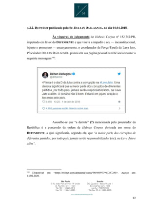 82
4.2.2. Do twitter publicado pelo Sr. DELTAN DALLAGNOL, no dia 01.04.2018.
Às vésperas do julgamento do Habeas Corpus nº 152.752/PR,
impetrado em favor do DEFENDENTE e que visava a impedir o seu — inconstitucional,
injusto e prematuro — encarceramento, o coordenador da Força-Tarefa da Lava Jato,
Procurador DELTAN DALLAGNOL, postou em sua página pessoal na rede social twitter a
seguinte mensagem160
:
Assoalhe-se que “a derrota” (?) mencionada pelo procurador da
República é a concessão da ordem de Habeas Corpus pleiteada em nome do
DEFENDENTE, a qual significaria, segundo ele, que “a maior parte dos corruptos de
diferentes partidos, por todo país, jamais serão responsabilizados (sic), na Lava Jato e
além”.
160
Disponível em: <https://twitter.com/deltanmd/status/980466973917237250>. Acesso em:
14.02.2020.
 