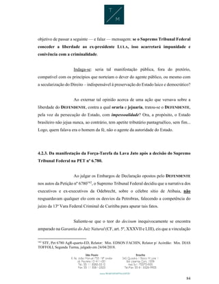 84
objetivo de passar a seguinte — e falaz — mensagem: se o Supremo Tribunal Federal
conceder a liberdade ao ex-presidente LULA, isso acarretará impunidade e
conivência com a criminalidade.
Indaga-se: seria tal manifestação pública, fora do pretório,
compatível com os princípios que norteiam o dever do agente público, ou mesmo com
a secularização do Direito – indispensável à preservação do Estado laico e democrático?
Ao externar tal opinião acerca de uma ação que versava sobre a
liberdade do DEFENDENTE, contra a qual oraria e jejuaria, tratou-se o DEFENDENTE,
pela voz da persecução do Estado, com impessoalidade? Ora, a propósito, o Estado
brasileiro não jejua nunca, ao contrário, tem apetite tributário pantagruélico, sem fim...
Logo, quem falava era o homem da fé, não o agente da autoridade do Estado.
4.2.3. Da manifestação da Força-Tarefa da Lava Jato após a decisão do Supremo
Tribunal Federal na PET nº 6.780.
Ao julgar os Embargos de Declaração opostos pelo DEFENDENTE
nos autos da Petição nº 6780162
, o Supremo Tribunal Federal decidiu que a narrativa dos
executivos e ex-executivos da Odebrecht, sobre o célebre sítio de Atibaia, não
resguardavam qualquer elo com os desvios da Petrobras, falecendo a competência do
juízo da 13ª Vara Federal Criminal de Curitiba para apurar tais fatos.
Saliente-se que o teor do decisum inequivocamente se encontra
amparado na Garantia do Juiz Natural (CF, art. 5º, XXXVII e LIII), eis que a vinculação
162
STF, Pet 6780 AgR-quarto-ED, Relator: Min. EDSON FACHIN, Relator p/ Acórdão: Min. DIAS
TOFFOLI, Segunda Turma, julgado em 24/04/2018.
 