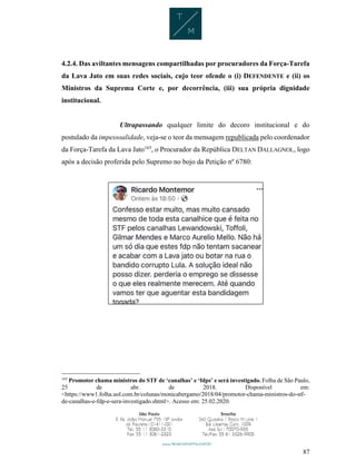 87
4.2.4. Das aviltantes mensagens compartilhadas por procuradores da Força-Tarefa
da Lava Jato em suas redes sociais, cujo teor ofende o (i) DEFENDENTE e (ii) os
Ministros da Suprema Corte e, por decorrência, (iii) sua própria dignidade
institucional.
Ultrapassando qualquer limite do decoro institucional e do
postulado da impessoalidade, veja-se o teor da mensagem republicada pelo coordenador
da Força-Tarefa da Lava Jato165
, o Procurador da República DELTAN DALLAGNOL, logo
após a decisão proferida pelo Supremo no bojo da Petição nº 6780:
165
Promotor chama ministros do STF de ‘canalhas’ e ‘fdps’ e será investigado. Folha de São Paulo,
25 de abr. de 2018. Disponível em:
<https://www1.folha.uol.com.br/colunas/monicabergamo/2018/04/promotor-chama-ministros-do-stf-
de-canalhas-e-fdp-e-sera-investigado.shtml>. Acesso em: 25.02.2020.
 