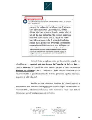 88
Impossível não se indignar com o teor dos vitupérios lançados em
tal publicação — repostada pelo coordenador da Força-Tarefa da Lava Jato —
contra o DEFENDENTE, classificado como bandido corrupto, e contra os eminentes
Ministros do Supremo RICARDO LEWANDOWSKI, DIAS TOFFOLI, GILMAR MENDES e
MARCO AURÉLIO, os quais foram ofendidos de forma gravíssima, injusta e indecorosa.
Que dizer de tal divulgação?
Também em teor afrontoso à dignidade do Tribunal Supremo, e
demonstrando mais uma vez o caráter pessoal da acusação dirigida em desfavor do ex-
Presidente LULA, vide-se manifestações de outros membros da Força-Tarefa da Lava
Jato em suas respectivas páginas pessoais no twitter:
 