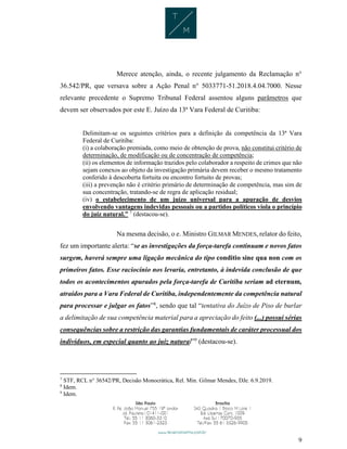 9
Merece atenção, ainda, o recente julgamento da Reclamação n°
36.542/PR, que versava sobre a Ação Penal n° 5033771-51.2018.4.04.7000. Nesse
relevante precedente o Supremo Tribunal Federal assentou alguns parâmetros que
devem ser observados por este E. Juízo da 13ª Vara Federal de Curitiba:
Delimitam-se os seguintes critérios para a definição da competência da 13ª Vara
Federal de Curitiba:
(i) a colaboração premiada, como meio de obtenção de prova, não constitui critério de
determinação, de modificação ou de concentração de competência;
(ii) os elementos de informação trazidos pelo colaborador a respeito de crimes que não
sejam conexos ao objeto da investigação primária devem receber o mesmo tratamento
conferido à descoberta fortuita ou encontro fortuito de provas;
(iii) a prevenção não é critério primário de determinação de competência, mas sim de
sua concentração, tratando-se de regra de aplicação residual;
(iv) o estabelecimento de um juízo universal para a apuração de desvios
envolvendo vantagens indevidas pessoais ou a partidos políticos viola o princípio
do juiz natural.” 7
(destacou-se).
Na mesma decisão, o e. Ministro GILMAR MENDES, relator do feito,
fez um importante alerta: “se as investigações da força-tarefa continuam e novos fatos
surgem, haverá sempre uma ligação mecânica do tipo conditio sine qua non com os
primeiros fatos. Esse raciocínio nos levaria, entretanto, à indevida conclusão de que
todos os acontecimentos apurados pela força-tarefa de Curitiba seriam ad eternum,
atraídos para a Vara Federal de Curitiba, independentemente da competência natural
para processar e julgar os fatos”8
, sendo que tal “tentativa do Juízo de Piso de burlar
a delimitação de sua competência material para a apreciação do feito (...) possui sérias
consequências sobre a restrição das garantias fundamentais de caráter processual dos
indivíduos, em especial quanto ao juiz natural”9
(destacou-se).
7
STF, RCL n° 36542/PR, Decisão Monocrática, Rel. Min. Gilmar Mendes, DJe. 6.9.2019.
8
Idem.
9
Idem.
 