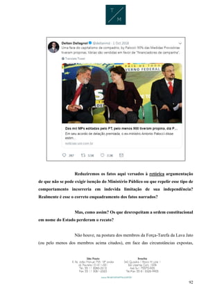 92
Reduziremos os fatos aqui versados à retórica argumentação
de que não se pode exigir isenção do Ministério Público ou que repelir esse tipo de
comportamento incorreria em indevida limitação de sua independência?
Realmente é esse o correto enquadramento dos fatos narrados?
Mas, como assim? Os que desrespeitam a ordem constitucional
em nome do Estado perderam o recato?
Não houve, na postura dos membros da Força-Tarefa da Lava Jato
(ou pelo menos dos membros acima citados), em face das circunstâncias expostas,
 