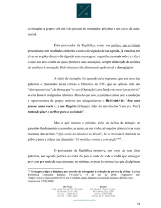 94
orientações a grupos sob um viés pessoal do orientador, próximo a um curso de auto-
ajuda).
Dito procurador da República, como um político em atividade
preocupado com resultados eleitorais e com a divulgação de sua agenda, já transitou por
diversas regiões do país divulgando suas mensagens: sugestões pessoais sobre a vida e
o ódio aos réus contra os quais promove suas acusações, sempre disfarçada da retórica
do combate à corrupção. Belo discurso; tão altissonante quão irreal e demagógico.
A título de exemplo, foi apurado pela imprensa, que em uma das
palestras o procurador teceu críticas a Ministros do STF, que na opinião dele são
“hipergarantistas”, de forma que “o caso [Operação Lava Jato] teria morrido de início”
se eles fossem designados relatores. Mais do que isso, a palestra contou com a saudação
a representantes de grupos notórios por antagonizarem o DEFENDENTE: “Sou uma
pessoa como vocês (...) um Rogério [Chequer, líder do movimento ‘Vem pra Rua’]
tentando fazer o melhor para a sociedade”.
Mas o que marcou a palestra, além da defesa da redução de
garantias fundamentais a acusados, as quais, na sua visão, advogados criminalistas mais
maduros têm aversão “[e]m razão da ditadura no Brasil”, foi a incessável chamada ao
público para a defesa das chamadas “10 medidas contra a corrupção”168
.
O procurador da República promove, por meio de suas ditas
palestras, sua agenda política ao redor do país à custa de toda a mídia que consegue
provocar por meio de suas posturas, no mínimo, avessas às normativas que disciplinam
168
Dallagnol culpa a ditadura por aversão de advogados à redução de direito de defesa. Revista
Eletrônica Consultor Jurídico (“Conjur”), 14 de set. de 2016. Disponível em:
<https://www.conjur.com.br/2016-set-14/deltan-culpa-ditadura-resistencia-reducao-direitos-reu>.
Acesso em: 25.02.2020.
 