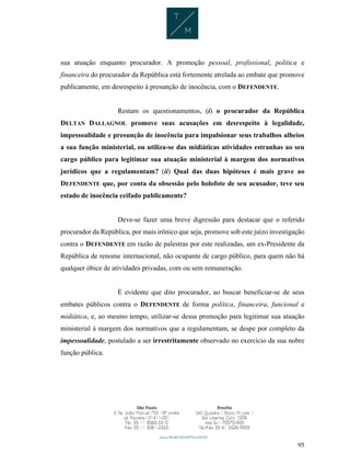95
sua atuação enquanto procurador. A promoção pessoal, profissional, política e
financeira do procurador da República está fortemente atrelada ao embate que promove
publicamente, em desrespeito à presunção de inocência, com o DEFENDENTE.
Restam os questionamentos, (i) o procurador da República
DELTAN DALLAGNOL promove suas acusações em desrespeito à legalidade,
impessoalidade e presunção de inocência para impulsionar seus trabalhos alheios
a sua função ministerial, ou utiliza-se das midiáticas atividades estranhas ao seu
cargo público para legitimar sua atuação ministerial à margem dos normativos
jurídicos que a regulamentam? (ii) Qual das duas hipóteses é mais grave ao
DEFENDENTE que, por conta da obsessão pelo holofote de seu acusador, teve seu
estado de inocência ceifado publicamente?
Deve-se fazer uma breve digressão para destacar que o referido
procurador da República, por mais irônico que seja, promove sob este juízo investigação
contra o DEFENDENTE em razão de palestras por este realizadas, um ex-Presidente da
República de renome internacional, não ocupante de cargo público, para quem não há
qualquer óbice de atividades privadas, com ou sem remuneração.
É evidente que dito procurador, ao buscar beneficiar-se de seus
embates públicos contra o DEFENDENTE de forma política, financeira, funcional e
midiática, e, ao mesmo tempo, utilizar-se dessa promoção para legitimar sua atuação
ministerial à margem dos normativos que a regulamentam, se despe por completo da
impessoalidade, postulado a ser irrestritamente observado no exercício da sua nobre
função pública.
 