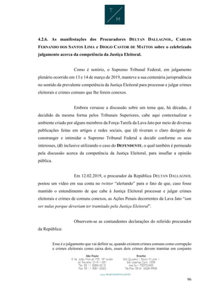 96
4.2.6. As manifestações dos Procuradores DELTAN DALLAGNOL, CARLOS
FERNANDO DOS SANTOS LIMA e DIOGO CASTOR DE MATTOS sobre o celebrizado
julgamento acerca da competência da Justiça Eleitoral.
Como é notório, o Supremo Tribunal Federal, em julgamento
plenário ocorrido em 13 e 14 de março de 2019, manteve a sua centenária jurisprudência
no sentido da prevalente competência da Justiça Eleitoral para processar e julgar crimes
eleitorais e crimes comuns que lhe forem conexos.
Embora versasse a discussão sobre um tema que, há décadas, é
decidido da mesma forma pelos Tribunais Superiores, cabe aqui contextualizar o
ambiente criado por alguns membros da Força-Tarefa da Lava Jato por meio de diversas
publicações feitas em artigos e redes sociais, que (i) tiveram o claro desígnio de
constranger e intimidar o Supremo Tribunal Federal a decidir conforme os seus
interesses, (ii) inclusive utilizando o caso do DEFENDENTE, o qual também é permeado
pela discussão acerca da competência da Justiça Eleitoral, para insuflar a opinião
pública.
Em 12.02.2019, o procurador da República DELTAN DALLAGNOL
postou um vídeo em sua conta no twitter “alertando” para o fato de que, caso fosse
mantido o entendimento de que cabe à Justiça Eleitoral processar e julgar crimes
eleitorais e crimes de comuns conexos, as Ações Penais decorrentes da Lava Jato “iam
ser nulas porque deveriam ter tramitado pela Justiça Eleitoral”.
Observem-se as contundentes declarações do referido procurador
da República:
Esse é o julgamento que vai definir se, quando existem crimes comuns como corrupção
e crimes eleitorais como caixa dois, esses dois crimes devem tramitar em conjunto
 