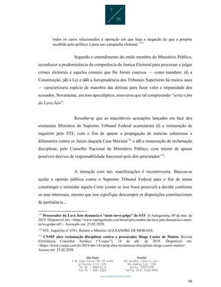 98
todos os casos relacionados à operação em que haja a alegação de que a propina
recebida pelo político é para uso campanha eleitoral. 171
Segundo o entendimento do então membro do Ministério Público,
reconhecer a predominância da competência da Justiça Eleitoral para processar e julgar
crimes eleitorais e aqueles comuns que lhe forem conexos — como mandam: (i) a
Constituição, (ii) a Lei e (iii) a Jurisprudência dos Tribunais Superiores há muitos anos
— caracterizaria espécie de manobra das defesas para fazer valer a impunidade dos
acusados. Novamente, em tom apocalíptico, asseverou que tal compreensão “seria o fim
da Lava Jato”.
Ressalte-se que as inaceitáveis acusações lançadas em face dos
eminentes Ministros do Supremo Tribunal Federal acarretaram (i) a instauração de
inquérito pelo STF, com o fim de apurar a propagação de notícias caluniosas e
difamantes contra os Juízes daquela Casa Máxima172
e (ii) a instauração de reclamação
disciplinar, pelo Conselho Nacional do Ministério Público, com intuito de apurar
possíveis desvios de responsabilidade funcional pelo dito procurador173
.
A intenção com tais manifestações é incontroversa. Buscou-se
açular a opinião pública contra o Supremo Tribunal Federal para o fim de tentar
constranger e intimidar aquela Corte (como se isso fosse possível) a decidir conforme
os seus interesses, mesmo que isso signifique descumprir as disposições constitucionais
de pertinência...
171
Procurador da Lava Jato denuncia o “mais novo golpe” do STF. O Antagonista, 09 de mar. de
2019. Disponível em: <https://www.oantagonista.com/brasil/procurador-da-lava-jato-denuncia-o-mais-
novo-golpe-stf/>. Acessado em: 25.02.2020.
172
STF, Inquérito nº 4781, Relator o Ministro ALEXANDRE DE MORAES.
173
CNMP abre reclamação disciplinar contra o procurador Diogo Castor de Mattos. Revista
Eletrônioca Consultor Jurídico (“Conjur”), 14 de abr. de 2019. Disponível em:
<https://www.conjur.com.br/2019-abr-14/cnmp-abre-reclamacao-disciplinar-diogo-castor-mattos>.
Acesso em: 25.02.2020.
 