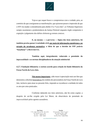 99
Veja-se que sequer houve o compromisso com a verdade, pois, ao
contrário do que consignaram as manifestações, que quiseram passar a impressão de que
o STF iria mudar o entendimento para abafar (?) a “Lava Jato”, os Tribunais Superiores
sempre assentaram a predominância da Justiça Eleitoral enquanto órgão competente à
cognição e julgamento dos delitos eleitorais e comuns conexos.
E, na mesma — e perversa — lógica dos itens anteriores, foi
também preciso passar à sociedade civil, por meio de informações mentirosas e ao
arrepio do arcabouço normativo, a ideia de que a decisão do STF poderia
“beneficiar” o DEFENDENTE.
Também aqui, integralmente vulnerado o postulado da
impessoalidade e as normas disciplinadoras da atuação ministerial.
4.2.7. Fundação bilionária: o curioso acordo para criação do fundo bilionário da
Força-Tarefa da Lava Jato.
Não menos importante, cabe trazer à apreciação mais um fato que
demonstra a absoluta heterodoxia da conduta dos procuradores da Força-Tarefa da Lava
Jato, inclusive para atuar no presente feito, impondo-se reconhecer a nulidade de todos
os atos por estes praticados.
Conforme deduzido nos itens anteriores, não há como cogitar, a
despeito de ser-lhe exigido pela Lei Maior, da observância do postulado da
impessoalidade pelos agentes acusadores.
 