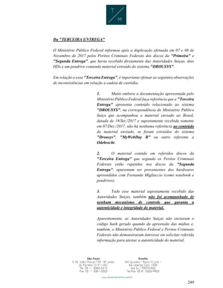 249
Da "TERCEIRA ENTREGA"
O Ministério Público Federal informou após a duplicação efetuada em 07 e 08 de
Novembro de 2017 pelos Peritos Criminais Federais dos discos da "Primeira" e
"Segunda Entrega", que havia recebido diretamente das Autoridades Suíças, dois
HDs e um pendrive contendo material extraído do sistema "DROUSYS".
Em relação a essa "Terceira Entrega", é importante efetuar as seguintes observações
de inconsistências em relação a cadeia de custódia:
1. Muito embora a documentação apresentada pelo
Ministério Público Federal faça referência que a "Terceira
Entrega" apresenta conteúdo relacionado ao sistema
"DROUSYS", na correspondência do Ministério Público
Suíço que acompanhou o material enviado ao Brasil,
datada de 19/Set./2017 e supostamente recebida somente
em 07/Dez./2017, não há nenhuma referência ao conteúdo
do material enviado, se foram extraídos do sistema
"Drousys", "MyWebDay B" ou outro referente a
Odebrecht.
2. O material contido em referidos discos da
"Terceira Entrega" que segundo os Peritos Criminais
Federais estão repetidos nos discos da "Segunda
Entrega", aparentam ser provenientes dos hardwares
apreendidos com Fernando Migliaccio (como notebook e
pendrives).
3. Todo esse material supostamente recebido das
Autoridades Suíças, também não foi acompanhado de
nenhum mecanismo de controle que garanta a
autenticidade e integridade do material.
Aparentemente, as Autoridades Suíças não enviaram o
código hash gerado quando da apreensão das mídias e,
também, o Ministério Público Federal e Peritos Criminais
Federais não demonstraram interesse em solicitar referida
informação para atestar a autenticidade do material.
 