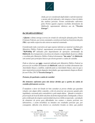 250
Ainda, por ser considerado duplicidade o referido material,
o mesmo não foi indexado e não integrou a base de dados
das análises periciais. Foram considerados suficientes
pelos Peritos aqueles arquivos recebidos diretamente da
Odebrecht, supostamente idênticos aos da "Terceira
Entrega".
Da "QUARTA ENTREGA"
A Quarta e última entrega ocorreu em virtude de solicitação efetuada pelos Peritos
Criminais Federais, por terem constatado a existência de hash na lista fornecida pela
FRA, cuja mídia respectiva não estava no material examinado.
Considerando toda a narrativa até aqui exposta referente ao material recebido pelo
Ministério Público Federal, supostamente proveniente dos sistemas "Drousys" e
"MyWebDay B" utilizados pelo departamento de operações estruturadas da
Odebrecht, fica transparente a incerteza em relação a originalidade da prova colhida
e recebida pelo Ministério Público Federal diretamente "das mãos" da Odebrecht,
sem atentar para princípios básicos que devem garantir a cadeia de custódia.
Pode-se observar que todo o material utilizado pelo Ministério Público Federal no
processo foi recebido diretamente da Odebrecht, nada foi recebido diretamente das
Autoridades Suíças e, também, conferido junto as Autoridades Suíças, uma vez que o
único material proveniente daquelas Autoridades, que supostamente chegou no Brasil,
foi em 07/Dez./2017 ("Terceira Entrega").
Portanto, foi quebrada a cadeia de custódia!
Há elementos suficientes para não deixar dúvidas que a quebra da cadeia de
custódia efetivamente ocorreu.
É manifesto o dever do Estado de bem custodiar as provas obtidas que guardam
relação com algum delito cometido, a fim de preservar um processo guiado pela
legalidade e encenado pelo contraditório e pela ampla defesa. Quando a isolação e
preservação do local de delito são feitos de forma inapropriada e inadequada; a busca
pela certificação da origem e autenticidade da prova é falha ou ignorada, a produção
de elementos de prova gera dificuldades nos exames e ensaios periciais nos
laboratórios, e assim inviabiliza ou interfere nos resultados periciais que, por
conseguinte, dificulta e/ou distorce as conclusões levadas ao Juízo, que poderá
 